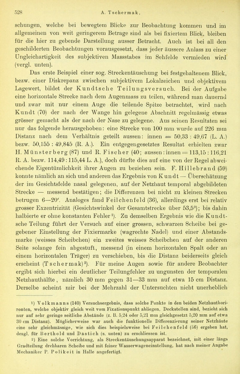 schungen, welche bei bewegtem Blicke zur Beobachtung kommen und im allgemeinen von weit geringerem Betrage sind als bei fixiertem Blick, bleiben für die hier zu gebende Darstellung ausser Betracht. Auch ist bei all den geschilderten Beobachtungen vorausgesetzt, dass jeder äussere Anlass zu einer üngleichartigkeit des subjektiven Massstabes im Sehl'elde vermieden wird (vergl. unten). Das erste Beispiel einer sog. Streckentäuschung bei festgehaltenem Blick, bezw. einer Diskrepanz zwischen subjektivem Lokalzeichen und objektivem Lagewert, bildet der Kundtsc he Teilungsversuch. Bei der Aufgabe eine horizontale Strecke nach dem Augenmass zu teilen, während man dauernd und zwar mit nur einem Auge die teilende Spitze betrachtet, wird nach Kundt (70) der nach der Wange hin gelegene Abschnitt regelmässig etwas grösser gemacht als der nach der Nase zu gelegene. Aus seinen Resultaten sei nur das folgende herausgehoben: eine Strecke von 100 mm wurde auf 226 mm Distanz nach dem Verhältnis geteilt aussen: innen = 50,33 : 49,67 (L. A.) bezw. 50,155 : 49,845 (R. A.). Ein entgegengesetztes Resultat erhielten zwar H. Münster berg (87) und R.Fischer (40; aussen : innen = 113,15 :116,21 R. A. bezw. 114,49 :115,44 L. A.), doch dürfte dies auf eine von der Regel abwei- chende Eigentümlichkeit ihrer Augen zu beziehen sein. F. Hillebrand (59) konnte nämlich an sich und anderen das Ergebnis von Kundt — Überschätzung der im Gesichtsfelde nasal gelegenen, auf der Netzhaut temporal abgebildeten Strecke — messend bestätigen; die Differenzen bei nicht zu kleinen Strecken betrugen 6—20'. Analoges fand Feilchenfeld (36), allerdings erst bei relativ grosser Exzentrizität (Gesichtswinkel der Gesamtstrecke über 53,5^); bis dahin halbierte er ohne konstanten Fehler^). Zu demselben Ergebnis wie die Kundt- sche Teilung führt der Versuch auf einer grossen, schwarzen Scheibe bei ge- gebener Einstellung der Fixiermarke (wagrechte Nadel) und einer Abstands- marke (weisses Scheibchen) ein zweites weisses Scheibcheii auf der anderen Seite solange fein abgestuft, messend (in einem horizontalen Spalt oder an einem horizontalen Träger) zu verschieben, bis die Distanz beiderseits gleich erscheint (T scher mak)^). Für meine Augen sowie für andere Beobachter ergibt sich hierbei ein deutlicher Teilungfehler zu Ungunsten der temporalen Netzhauthälfte , nämlich 30 mm gegen 31—33 mm auf etwa 15 cm Distanz. Derselbe scheint mir bei der Mehrzahl der Untersuchten nicht unerheblich 1) Volkmanns (140) Versuchsergebnis, dass solche Punkte in den beiden Netzhauthori- 7onten, welche objektiv gleich weit vom Fixationspunkt abliegen, Deckstellen sind, bezieht sich nur auf sehr geringe seitliche Abstände (z. B. 5,24 oder 5,21 mm gleichgesetzt 5,20 mm auf etwa 30 cm Distanz). Möglicherweise war auch die funktionelle Differenzierung seiner Netzhäute eine sehr gleichmässige, wie sich dies beispielsweise bei Feilchenfeld (S6) ergeben hat, desgl. für Berthold und Dastich (s. unten) zu erschliessen ist. 2) Eine solche Vorrichtung, als Streckentäuschungsapparat bezeichnet, mit einer längs Gradteilung drehbaren Scheibe und mit feiner Wasserwageneinstellung, hat nach meiner Angabe Mechaniker P. P o 1 i k e i t in Halle angefertigt.
