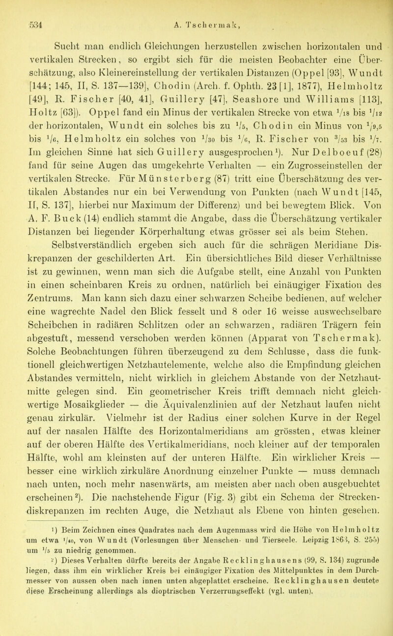 534 A. T s c h e !• m a k, Sucht man endlich Gleichungen herzustellen zwischen horizontalen und vertikalen Strecken, so ergibt sich für die meisten Beobachter eine Über- schätzung, also Kleinereinstellung der vertikalen Distanzen (Oppel [93], Wundt [144; 145, II, S. 137—139], Chodin (Arch. f. Ophth. 23 [1], 1877), Helmholtz [49], R. Fischer [40, 41], Guillery [47], Seashore und Williams [113], Holtz [63]). Oppel fand ein Minus der vertikalen Strecke von etwa Vis bis V12 der horizontalen, Wundt ein solches bis zu ^'5, Chodin ein Minus von ^/9,5 bis Ve, Helmholtz ein solches von Vso bis Ve, R- Fischer von ^/ss bis V?. Im gleichen Sinne hat sich Guillery ausgesprocheni). Nur Delboeuf (28) fand für seine Augen das umgekehrte Verhalten — ein Zugrosseinstellen der vertikalen Strecke. Für Münsterberg (87) tritt eine Überschätzung des ver- tikalen Abstandes nur ein bei Verwendung von Punkten (nach Wundt [145, II, S. 137], hierbei nur Maximum der Differenz) und bei bewegtem Blick. Von A. F. Buck (14) endlich stammt die Angabe, dass die Überschätzung vertikaler Distanzen bei liegender Körperhaltung etwas grösser sei als beim Stehen. Selbstverständlich ergeben sich auch für die schrägen Meridiane Dis- krepanzen der geschilderten Art. Ein übersichtliches Bild dieser Verhältnisse ist zu gewinnen, wenn man sich die Aufgabe stellt, eine Anzahl von Punkten in einen scheinbaren Kreis zu ordnen, natürlich bei einäugiger Fixation des Zentrums. Man kann sich dazu einer schwarzen Scheibe bedienen, auf welcher eine wagrechte Nadel den Blick fesselt und 8 oder 16 weisse auswechselbare Scheibchen in radiären Schlitzen oder an schw\^rzen, radiären Trägern fein abgestuft, messend verschoben werden können (Apparat von Tschermak). Solche Beobachtungen führen überzeugend zu dem Schlüsse, dass die funk- tionell gleichwertigen Netzhautelemente, welche also die Empfindung gleichen Abstandes vermitteln, nicht wirklich in gleichem Abstände von der Netzhaut- mitte gelegen sind. Ein geometrischer Kreis trifft demnach nicht gleich- wertige Mosaikgheder — die Äquivalenzlinien auf der Netzhaut laufen nicht genau zirkulär. V^ielmehr ist der Kadius einer solchen Kurve in der Regel auf der nasalen Hälfte des Horizontalmeridians am grössten, etwas kleiner auf der oberen Hälfte des Vertikalmeridians, noch kleiner auf der temporalen Hälfte, wohl am kleinsten auf der unteren Hälfte. Ein wirklicher Kreis — besser eine wirklich zirkuläre Anordnung einzelner Punkte — muss demnach nach unten, noch mehr nasenwärts, am meisten aber nach oben ausgebuchtet erscheinen 2). Die nachstehende Figur (Fig. 3) gibt ein Schema der Strecken- diskrepanzen im rechten Auge, die Netzhaut als Ebene von hinten gesehen. 1) Beim Zeichnen eines Quadrates nach dem Augenmass wird die Höhe von Helmholtz um etwa von Wundt (Vorlesungen über Menschen- und Tierseele. Leipzig 186^, S. 255) um zu niedrig genommen. ''^) Dieses Verhalten dürfte bereits der Angabe Recklinghausens (99, S. 134) zugrunde liegen, dass ihm ein wirklicher Kreis bei einäugiger Fixation des Mittelpunktes in dem Durch- messer von aussen oben nach innen unten abgeplattet erscheine. Recklinghausen deutete diese ^Erscheinung allerdings als dioptrischen Verzerrungsetfekt (vgl. unten).