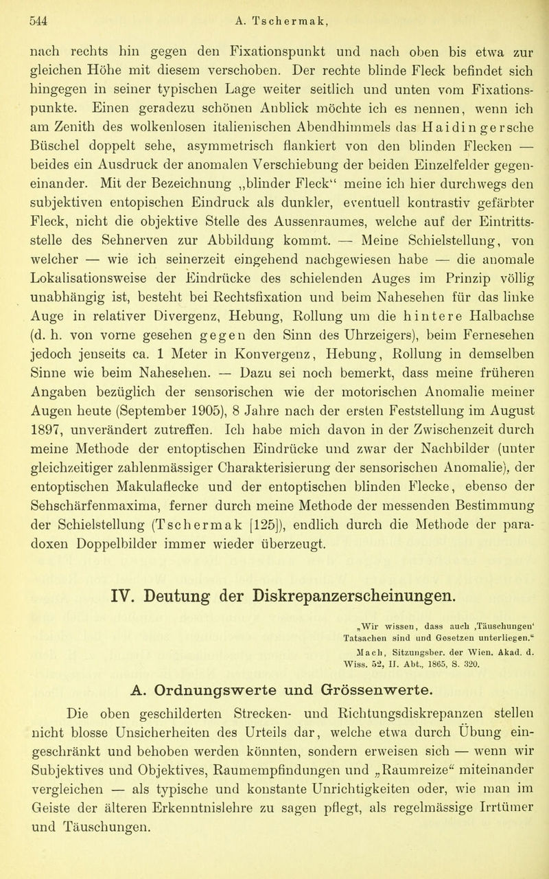 nach rechts hin gegen den Fixationspunkt und nach oben bis etwa zur gleichen Höhe mit diesem verschoben. Der rechte Winde Fleck befindet sich hingegen in seiner typischen Lage weiter seitlich und unten vom Fixations- punkte. Einen geradezu schönen Anblick möchte ich es nennen, wenn ich am Zenith des wolkenlosen italienischen Abendhimmels das Haidin gersche Büschel doppelt sehe, asymmetrisch flankiert von den blinden Flecken — beides ein Ausdruck der anomalen Verschiebung der beiden Einzelfelder gegen- einander. Mit der Bezeichnung „blinder Fleck meine ich hier durchwegs den subjektiven entopischen Eindruck als dunkler, eventuell kontrastiv gefärbter Fleck, nicht die objektive Stelle des Aussenraumes, welche auf der Eintritts- stelle des Sehnerven zur Abbildung kommt. — Meine Schielstellung, von welcher — wie ich seinerzeit eingehend nachgewiesen habe — die anomale Lokalisationsweise der Eindrücke des schielenden Auges im Prinzip völlig unabhängig ist, besteht bei Rechtsfixation und beim Nahesehen für das hnke Auge in relativer Divergenz, Hebung, Rollung um die hintere Halbachse (d. h. von vorne gesehen gegen den Sinn des Uhrzeigers), beim Fernesehen jedoch jenseits ca. 1 Meter in Konvergenz, Hebung, Rollung in demselben Sinne wie beim Nahesehen. — Dazu sei noch bemerkt, dass meine früheren Angaben bezüglich der sensorischen wie der motorischen Anomalie meiner Augen heute (September 1905), 8 Jahre nach der ersten Feststellung im August 1897, unverändert zutreffen. Ich habe mich davon in der Zwischenzeit durch meine Methode der entoptischen Eindrücke und zwar der Nachbilder (unter gleichzeitiger zahlenmässiger Charakterisierung der sensorischen Anomalie), der entoptischen Makulaflecke und der entoptischen blinden Flecke, ebenso der Sehschärfenmaxima, ferner durch meine Methode der messenden Bestimmung der Schielstellung (Tschermak [125]), endlich durch die Methode der para- doxen Doppelbilder immer wieder überzeugt. IV. Deutung der Diskrepanzerscheinungen. „Wir wissen, dass aueli .Täuschungen' Tatsachen sind und Gesetzen unterliegen. Mach, Sitzungsber. der Wien. Akad. d. Wiss. 52, II. Abt., 1865, S. 320. A. Ordnungswerte und Grössenwerte. Die oben geschilderten Strecken- und Richtungsdiskrepanzen stellen nicht blosse Unsicherheiten des Urteils dar, welche etwa durch Übung ein- geschränkt und behoben werden könnten, sondern erweisen sich — wenn wir Subjektives und Objektives, Raumempfindungen und „Raumreize^^ miteinander vergleichen — als typische und konstante Unrichtigkeiten oder, wie man im Geiste der älteren Erkenntnislehre zu sagen pflegt, als regelmässige Irrtümer und Täuschungen.