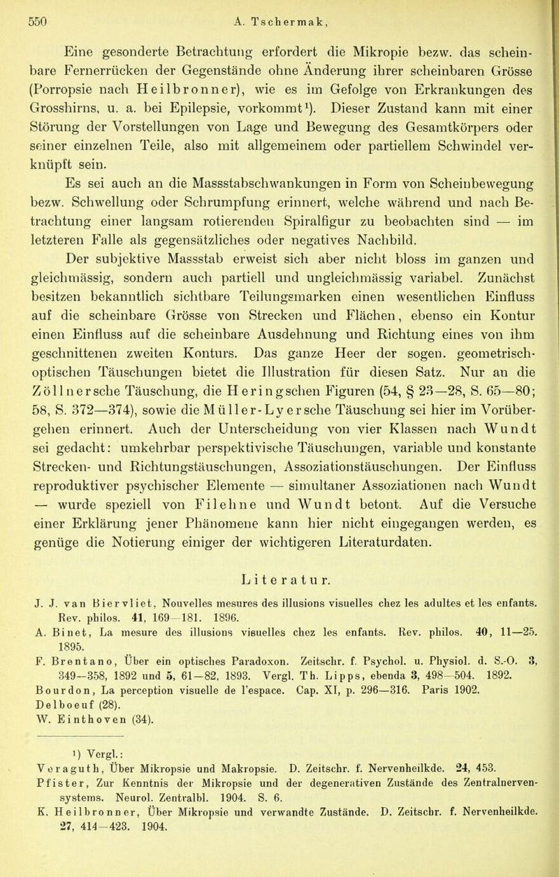 Eine gesonderte Betrachtung erfordert die Mikropie bezw. das schein- bare Fernerrücken der Gegenstände ohne Änderung ihrer scheinbaren Grösse (Porropsie nach Heilbronner), wie es im Gefolge von Erkrankungen des Grosshirns, u. a. bei Epilepsie, vorkommt^). Dieser Zustand kann mit einer Störung der Vorstellungen von Lage und Bewegung des Gesamtkörpers oder seiner einzelnen Teile, also mit allgemeinem oder partiellem Schwindel ver- knüpft sein. Es sei auch an die Massstabschwankungen in Form von Scheinbewegung bezw. Schwellung oder Schrumpfung erinnert, welche während und nach Be- trachtung einer langsam rotierenden Spiralfigur zu beobachten sind — im letzteren Falle als gegensätzliches oder negatives Nachbild. Der subjektive Massstab erweist sich aber nicht bloss im ganzen und gleichmässig, sondern auch partiell und ungleichmässig variabel. Zunächst besitzen bekanntlich sichtbare Teilungsmarken einen wesentlichen Einfluss auf die scheinbare (jrösse von Strecken und Flächen, ebenso ein Kontur einen Einfluss auf die scheinbare Ausdehnung und Richtung eines von ihm geschnittenen zweiten Konturs. Das ganze Heer der sogen, geometrisch- optischen Täuschungen bietet die Illustration für diesen Satz. Nur an die Zöllner sehe Täuschung, die Heringschen Figuren (54, § 23—28, S. 65—80; 58, S. 372—374), sowie die M üller-L y er sehe Täuschung sei hier im Vorüber- gehen erinnert. Auch der Unterscheidung von vier Klassen nach Wundt sei gedacht: umkehrbar perspektivische Täuschungen, variable und konstante Strecken- und Richtungstäuschungen, Assoziationstäuschungen. Der Einfluss reproduktiver psychischer Elemente — simultaner Assoziationen nach Wundt — wurde speziell von Eil ebne und Wundt betont. Auf die Versuche einer Erklärung jener Phänomene kann hier nicht eingegangen werden, es genüge die Notierung einiger der wichtigeren Literaturdaten. Literatur. J. J. van Biervliet, Nouvelles mesures des illusions visuelles chez les adultes et les enfants. Rev. philos. 41, 169—181. 1896. A. Binet, La mesure des illusions visuelles chez les enfants. Rev. philos. 40, 11—25. 1895. F. Brentano, Uber ein optisches Paradoxon. Zeitschr. f. Psychol. u. Physiol. d. S.-O. 3, 349-358, 1892 und 5, 61-82, 1893. Vergl. Th. Lipps, ebenda 3, 498-504. 1892. Bourdon, La perception visuelle de l'espace. Cap. XI, p. 296—316. Paris 1902. Delboeuf (28). W. Einthoven (34). 1) Vergl.: Voraguth, Über Mikropsie und Makropsie. D. Zeitschr. f. Nervenheilkde. 24, 453. Pfister, Zur Kenntnis der Mikropsie und der degenerativen Zustände des Zentralnerven- systems. Neurol. Zentralbl. 1904. S. 6. K. Heilbronner, Über Mikropsie und verwandte Zustände. D. Zeitschr. f. Nervenheilkde. 27, 414-423. 1904.