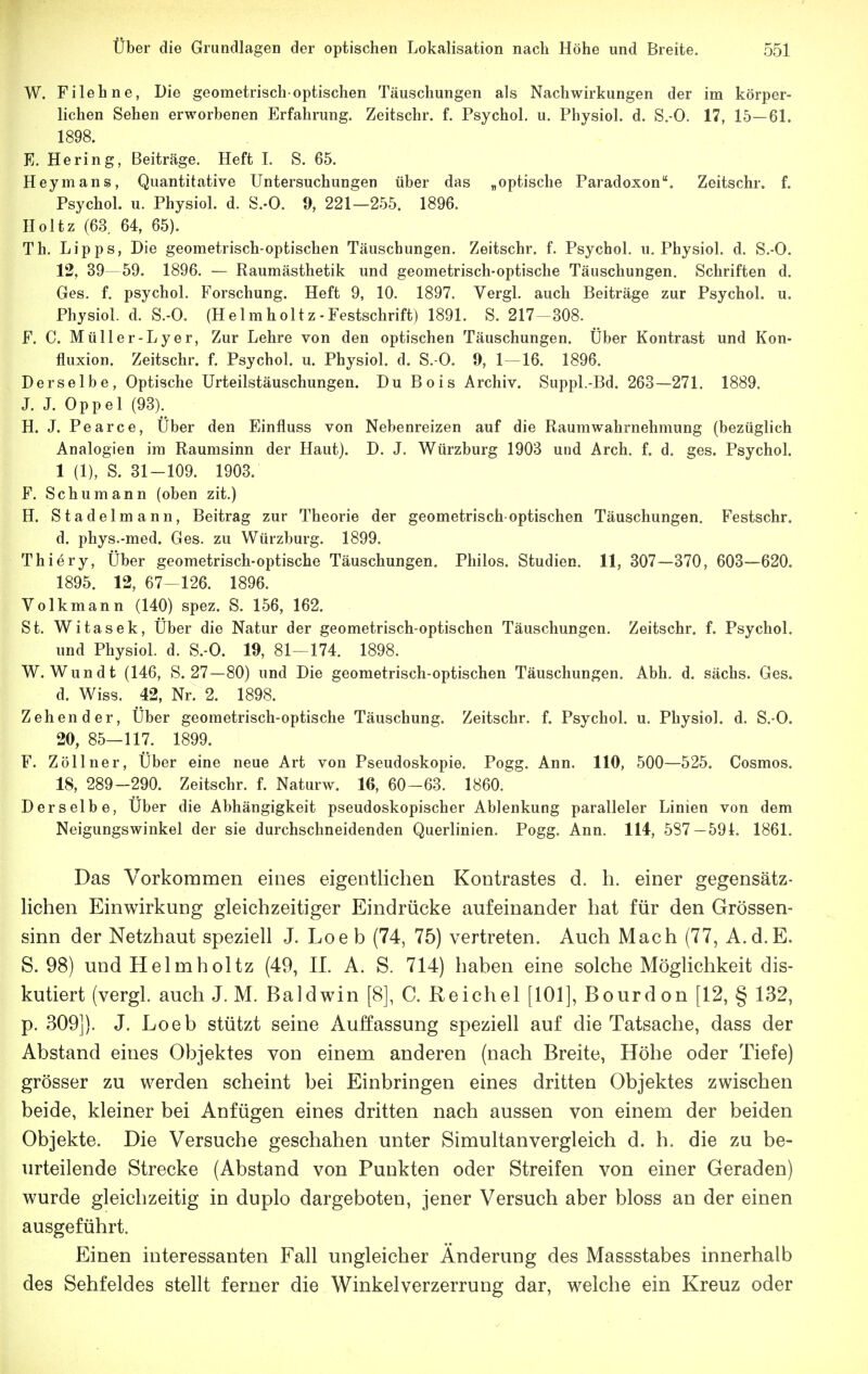 W. Fi lehne, Die geometrisch-optischen Täuschungen als Nachwirkungen der im körper- lichen Sehen erworbenen Erfahrung. Zeitschr. f. Psychol. u. Physiol. d. S.-O. 17, 15—61. 1898. K. Hering, Beiträge. Heft I. S. 65. Heymans, Quantitative Untersuchungen über das „optische Paradoxon. Zeitschr. f. Psychol. u. Physiol. d. S.-O. 9, 221—255. 1896. Holtz (63 64, 65). Th. Lipps, Die geometrisch-optischen Täuschungen. Zeitschr. f. Psychol. u. Physiol. d. S.-O. 12, 39—59. 1896. — Raumästhetik und geometrisch-optische Täuschungen. Schriften d. Ges. f. psychol. Forschung. Heft 9, 10. 1897. Vergl. auch Beiträge zur Psychol. u. Physiol. d. S.-O. (Helmholtz-Festschrift) 1891. S. 217-308. F. C. Müller-Lyer, Zur Lehre von den optischen Täuschungen. Über Kontrast und Kon- fluxion. Zeitschr. f. Psychol. u. Physiol. d. S. O. 9, 1—16. 1896. Derselbe, Optische Urteilstäuschungen. Du Bois Archiv. Suppl.-Bd. 263—271. 1889. J. J. Oppel (93). H. J. Pearce, Über den Einfluss von Nebenreizen auf die Raumwahrnehmung (bezüglich Analogien im Raumsinn der Haut). D. J. Würzburg 1903 und Arch. f. d. ges. Psychol. 1 (1), S. 31-109. 1903. F. Schumann (oben zit.) H. Stadelmann, Beitrag zur Theorie der geometrisch-optischen Täuschungen. Festschr. d. phys.-med. Ges. zu Würzburg. 1899. Thiery, Über geometrisch-optische Täuschungen. Philos. Studien. 11, 307—370, 603—620. 1895. 12, 67-126. 1896. Volkmann (140) spez. S. 156, 162. St. Witasek, Über die Natur der geometrisch-optischen Täuschungen. Zeitschr. f. Psychol. und Physiol. d. S.-O. 19, 81-174. 1898. W. Wundt (146, S. 27—80) und Die geometrisch-optischen Täuschungen. Abh. d. sächs. Ges. d. Wiss. 42, Nr. 2. 1898. Zehender, Über geometrisch-optische Täuschung. Zeitschr. f. Psychol. u. Physiol. d. S.-O. 20, 85—117. 1899. F. Zöllner, Über eine neue Art von Pseudoskopie. Pogg. Ann. 110, 500—525. Cosmos. 18, 289-290. Zeitschr. f. Naturw. IG, 60-63. 1860. Derselbe, Über die Abhängigkeit pseudoskopischer Ablenkung paralleler Linien von dem Neigungswinkel der sie durchschneidenden Querlinien. Pogg. Ann. 114, 587—594. 1861. Das Vorkommen eines eigentlichen Kontrastes d. h. einer gegensätz- lichen Einwirkung gleichzeitiger Eindrücke aufeinander hat für den Grössen- sinn der Netzhaut speziell J. Loe b (74, 75) vertreten. Auch Mach (77, A.d.E. S. 98) und Helm holtz (49, II. A. S. 714) haben eine solche Möglichkeit dis- kutiert (vergl. auch J. M. Baldwin [8], C. Reichel [101], Bourdon [12, § 132, p. 309j). J. Loeb stützt seine Auffassung speziell auf die Tatsache, dass der Abstand eines Objektes von einem anderen (nach Breite, Höhe oder Tiefe) grösser zu werden scheint bei Einbringen eines dritten Objektes zwischen beide, kleiner bei Anfügen eines dritten nach aussen von einem der beiden Objekte. Die Versuche geschahen unter Simultan vergleich d. h. die zu be- urteilende Strecke (Abstand von Punkten oder Streifen von einer Geraden) wurde gleichzeitig in duplo dargeboten, jener Versuch aber bloss an der einen ausgeführt. Einen interessanten Fall ungleicher Änderung des Massstabes innerhalb des Sehfeldes stellt ferner die Winkelverzerrung dar, welche ein Kreuz oder