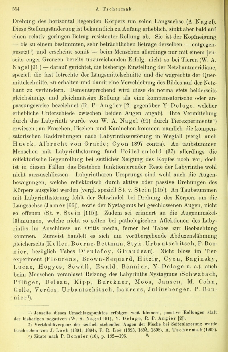 Drehung des horizontal hegenden Körpers um seine Längsachse (A.Nagel). Diese Stellungsänderuug ist bekanntlich zu Anfang erheblich, sinkt aber bald auf einen relativ geringen Betrag resistenter Rollung ab. Sie ist der Kopfneigung —■ bis zu einem bestimmten, sehr beträchtlichen Betrage derselben — entgegen- gesetzt^) und erscheint somit — beim Menschen allerdings nur mit einem jen- seits enger Grenzen bereits unzureichenden Erfolg, nicht so bei Tieren (W. A. Nagel [91]) — darauf gerichtet, die bisherige Einstellung der Netzhautmeridiane, speziell die fast lotrechte der Längsmittelschnitte und die wagrechte der Quer- mittelschnitte, zu erhalten und damit eine Verschiebung des Bildes auf der Netz- haut zu verhindern. Dementsprechend wird diese de norma stets beiderseits gleichsinnige und gleichmässige Rollung als eine kompensatorische oder an- passungsweise bezeichnet (R. P. An gier [2] gegenüber Y. Delage, welcher erhebliche Unterschiede zwischen beiden Augen angab). Ihre Vermittelung durch das Labyrinth wurde von W. A. Nagel (91) durch Tierexperimente^) erwiesen; an Eröschen, Fischen und Kaninchen kommen nämlich die kompen- satorischen Raddrehungen nach Labyrinthzerstörung in Wegfall (vergl. auch Hueck, Albrecht von Graefe; Cyon 1897 contra). An taubstummen Menschen mit Labyrinthstörung fand Feilchenfeld (37) allerdings die reflektorische Gegenrollung bei seitlicher Neigung des Kopfes noch vor, doch ist in diesen Fällen das Bestehen funktionierender Reste der Labyrinthe wohl nicht auszuschliessen. Labyrinthären Ursprungs sind wohl auch die Augen- bewegungen, welche reflektorisch durch aktive oder passive Drehungen des Körpers ausgelöst werden (vergl. speziell St. v. Stein [115]). An Taubstummen mit Labyrinthstörung fehlt der Schwindel bei Drehung des Körpers um die Längsachse (James [66]), sowie der Nystagmus bei geschlossenen Augen, nicht so offenen (St. v. Stein [115]). Zudem sei erinnert an die Augenmuskel- lähmungen, welche nicht so selten bei pathologischen Affektionen des Laby- rinths im Anschlüsse an Otitis media, ferner bei Tabes zur Beobachtung kommen. Zumeist handelt es sich um vorübergehende Abduzenslähmung gleicherseits (Keller, Boerne-Bettman,Styx, Urbantschitsch, P. Bon- nier, bezüglich Tabes Dieulafoy, Giraudeau). Nicht bloss im Tier- experiment (Fl ourens, Brown-Sequard, Hitzig, Cyon, Baginsky, Lucae, Högyes, Sewall, Ewald, Bonnier, Y. Delage u. a.), auch beim Menschen veranlasst Reizung des Labyrinths Nystagmus (Schwabach, Pflüger, Deleau, Kipp, Burckner, Moos, Jansen, M. Cohn, Gelle, Verdes, Urbantschitsch, Laurens, Juliusberger, P. Bon- nier^). 1) Jenseits dieses ümschlagspunktes erfolgen weit kleinere, positive Rollungen statt der bisherigen negativen (W. A. Nagel [91], Y. Delage, R. P. Angier [2]). 2) Vertikaldivergenz der seitlich stehenden Augen der Fische bei Seitenlagerung wurde beschrieben von J. Loeb (1891, 1894), F. R. Lee (1893, 189^, 1898), A. Tschermak (1902).