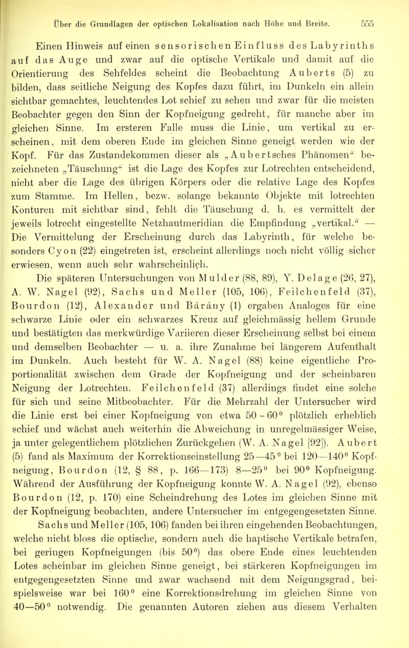 Einen Hinweis auf einen sensorischen Einfluss des Labyrinths auf das Auge und zwar auf die optische Vertikale und damit auf die Orientierung des Sehfeldes scheint die Beobachtung Auberts (5) zu bilden, dass seitliche Neigung des Kopfes dazu führt, im Dunkeln ein allein sichtbar gemachtes, leuchtendes Lot schief zu sehen und zwar für die meisten Beobachter gegen den Sinn der Kopfneigung gedreht, für manche aber im gleichen Sinne. Im ersteren Falle muss die Linie, um vertikal zu er- scheinen, m.it dem oberen Ende im gleichen Sinne geneigt werden wie der Kopf. Für das Zustandekommen dieser als ^,Aubertsches Phänomenbe- zeichneten ^^Täuschung'^ ist die Lage des Kopfes zur Lotrechten entscheidend, nicht aber die Lage des übrigen Körpers oder die relative Lage des Kopfes zum Stamme. Im Hellen, bezw. solange bekannte Objekte mit lotrechten Konturen mit sichtbar sind, fehlt die Täuschung d. h. es vermittelt der jeweils lotrecht eingestellte Netzhautmeridian die Empfindung ^,vertikal. — Die V^ermittelung der Erscheinung durch das Labyrinth, für welche be- sonders Cyon (22) eingetreten ist, erscheint allerdings noch nicht völlig sicher erwiesen, wenn auch sehr wahrscheinlich. Die späteren Untersuchungen von Mulder (88, 89), Y. Delage (26, 27), A. W. Nagel (92), Sachs und Meiler (105, 106), Feilchenfeld (37), Bourdon (12), Alexander und Bäräny (1) ergaben Analoges für eine schwarze Linie oder ein schwarzes Kreuz auf gleichmässig hellem Grunde und bestätigten das merkwürdige Variieren dieser Erscheinung selbst bei einem und demselben Beobachter — u. a. ihre Zunahme bei längerem Aufenthalt im Dunkeln. Auch besteht für W. A. Nagel (88) keine eigentliche Pro- portionalität zwischen dem Grade der Kopfneigung und der scheinbaren Neigung der Jjotrechten. Feilchenfeld (37) allerdings findet eine solche für sich und seine Mitbeobachter. Für die Mehrzahl der Untersucher wird die Linie erst bei einer Kopfneigung von etwa 50-60*^ plötzlich erheblich schief und wächst auch weiterhin die Abweichung in unregelmässiger Weise, ja unter gelegentlichem plötzlichen Zurückgehen (W. A. Nagel [92]). Aubert (5) fand als Maximum der Korrektionseinstellung 25—45^ bei 120—140^ Kopf- neigung, Bourdon (12, § 88, p. 166—173) 8—25^ bei 90» Kopfneigung. Während der Ausführung der Kopfneigung konnte W. A. Nagel (92), ebenso Bourdon (12, p. 170) eine Scheindrehung des Lotes im gleichen Sinne mit der Kopfneigung beobachten, andere Untersucher im entgegengesetzten Sinne. Sachs und Meiler (105,106) fanden bei ihren eingehenden Beobachtungen, welche nicht bloss die optische, sondern auch die haptische Vertikale betrafen, bei geringen Kopfneigungen (bis 50^) das obere Ende eines leuchtenden Lotes scheinbar im gleichen Sinne geneigt, bei stärkeren Kopfneigungen im entgegengesetzten Sinne und zwar wachsend mit dem Neigungsgrad, bei- spielsweise war bei 160*^ eine Korrektionsdrehung im gleichen Sinne von 40—50^ notwendig. Die genannten Autoren ziehen aus diesem Verhalten