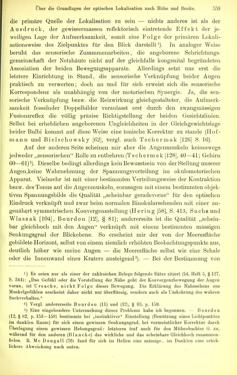 die primäre Quelle der Lokalisation zu sein — nichts anderes ist als der Ausdruck, der gewissermassen reflektorisch eintretende Effekt der je- weihgen Lage der Aufmerksamkeit, somit eine Folge der primären Lokali- sationsweise des Zielpunktes für den Blick darstellt^). In analoger Weise beruht das sensorische Zusammenarbeiten, die angeborene Sehrichtungs- gemeinschaft der Netzhäute nicht auf der gleichfalls kongenital begründeten Assoziation der beiden ßewegungsapparate. Allerdings setzt uns erst die letztere Einrichtung in Stand, die sensorische Verknüpfung beider Augen praktisch zu verwerten; doch an und für sich erweist sich die sensorische Korrespondenz als unabhängig von der motorischen Synergie. Ja, die sen- sorische Verknüpfung bezw. die Reizwirkung gleichgestalteter, die Aufmerk- samkeit fesselnder Doppelbilder veranlasst erst durch den zwangmässigen Fusionsreflex die völlig präzise Richtigstellung der beiden Gesichtslinien. Selbst bei erheblichen angeborenen Ungleichheiten in der Gleichgewichtslage beider Bulbi kommt auE diese Weise eine tonische Korrektur zu stände (Hof- mann und Bielschowsky [62], vergl. auch Tschermak [126] S. 16). Auf der anderen Seite scheinen mir aber die Augenmuskeln keineswegs jedweder ,,sensorischen Rolle zu entbehren (Tschermak [128], 40—41; Gehirn 60—61) '-). Dieselbe bedingt allerdings kein Bewusstsein von der Stellung unserer Augen,keine Wahrnehmung der SpannungsVerteilung im okulomotorischen Apparat. Vielmehr ist mit einer bestimmten Verteilungsweise der Kontraktion bezw. des Tonus auf die Augenmuskeln, sozusagen mit einem bestimmten objek- tiven Spannungsbilde die Qualität „scheinbar geradevorne für den optischen Eindruck verknüpft und zwar beim normalen ßinokularsehenden mit einer an- genähert symmetrischen Konvergenzstellung (Hering [58], S. 413, Sachs und Wlassak [104], Bourdon [12], § 81); andererseits ist die Qualität „schein- bar gleichhoch mit den Augen verknüpft mit einem bestimmten mässigen Senkungsgrad der Bhckebene. So erscheint mir der von der Meeresfläche gebildete Horizont, selbst von einem ziemlich erhöhten Beobachtungspunkte aus, deutlich höher wie meine Augen — die Meeresfläche selbst wie eine Schale oder die Innenwand eines Kraters ansteigend^). — Bei der Bestimmung von 1) Es seien nur als einer der zahlreichen Belege folgende Sätze zitiert (54, Heft 5, § 127, S. 344): „Das Gefühl oder die Vorstellung der Nähe geht der Konvergenzbewegung der Augen voran, ist Ursache, nicht Folge dieser Bewegung. Die Erklärung des Nahesehens aus Muskelgefühlen erscheint daher nicht nur überflüssig, sondern auch als ümkehrung des wahren Sachverhaltes. 2) Vergl. andererseits Bourdon (11) und (12), § 83, p. 159. Eine eingehendere Untersuchung dieses Problems habe ich begonnen. — Bourdon (12, § 82, p. 153—158) bestimmte bei „instinktiver Einstellung (Benützung eines Lichtpunktes im dunklen Raum) für sich einen gewissen Senkungsgrad, bei vermeintlicher Korrektur durch Überlegung einen gewissen Hebungsgrad: letzteres traf auch für den Mitbeobachter G. zu, während für den anderen (Blanche) das wirkliche und das scheinbare Gleichhoch zusammen- fielen. R. Mc Dougall (76) fand für sich im Hellen eine mässige, im Dunklen eine erheb- lichere Abweichung nach unten.