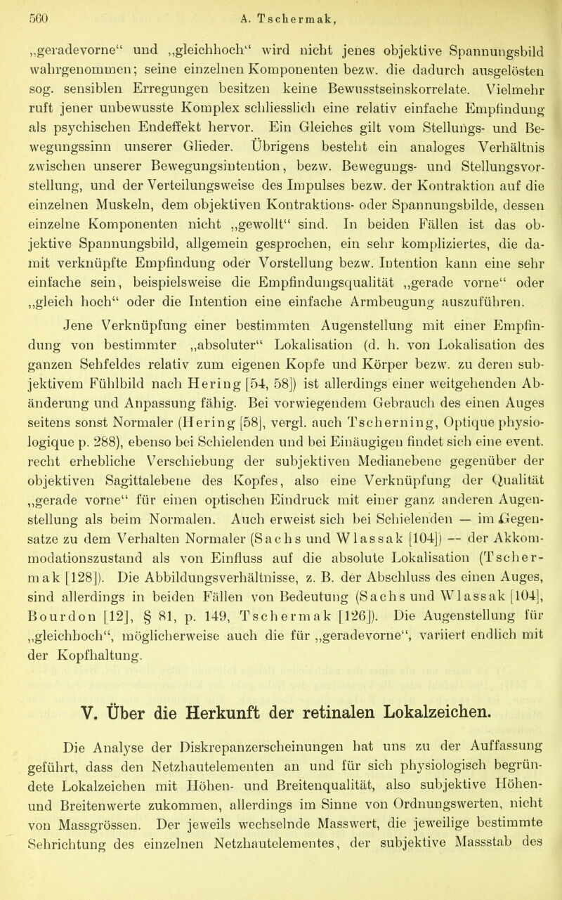 „geradevorne und ,,gleichhoch wird nicht jenes objektive Spannungsbild wahrgenommen; seine einzelnen Komponenten bezw. die dadurch ausgelösten sog. sensiblen Erregungen besitzen keine Bewusstseinskorrelate. Vielmehr ruft jener unbewusste Komplex schliessHch eine relativ einfache Empfindung als psychischen Endeffekt hervor. Ein Gleiches gilt vom Stellungs- und Be- wegungssinn unserer Glieder. Übrigens besteht ein analoges Verhältnis zwischen unserer Bewegungsinteution, bezw. Bewegungs- und Stellungsvor- stellung, und der Verteilungsweise des Impulses bezw. der Kontraktion auf die einzelnen Muskeln, dem objektiven Kontraktions- oder Spannungsbilde, dessen einzelne Komponenten nicht „gewollt sind. In beiden Fällen ist das ob- jektive Spannungsbild, allgemein gesprochen, ein sehr kompliziertes, die da- mit verknüpfte Empfindung oder Vorstellung bezw. Intention kann eine sehr einfache sein, beispielsweise die Empfindungsqualität ,,gerade vorne oder ,,gleich hoch oder die Intention eine einfache Armbeugung auszuführen. Jene Verknüpfung einer bestimmten Augenstellung mit einer Empfin- dung von bestimmter „absoluter Lokalisation (d. h. von Lokalisation des ganzen Sehfeldes relativ zum eigenen Kopfe und Körper bezw. zu deren sub- jektivem Fühlbild nach Hering [54, 58]) ist allerdings einer weitgehenden Ab- änderung und Anpassung fähig. Bei vorwiegendem Gebrauch des einen Auges seitens sonst Normaler (Hering [58], vergl. auch Tscherning, Optique physio- logique p. 288), ebenso bei Schielenden und bei Einäugigen findet sich eine event. recht erhebliche Verschiebung der subjektiven Medianebene gegenüber der objektiven Sagittalebene des Kopfes, also eine Verknüpfung der Qualität ,,gerade vorne für einen optischen Eindruck mit einer ganz anderen Augen- stellung als beim Normalen. Auch erweist sich bei Schielenden — im ülegen- satze zu dem Verhalten Normaler (Sachs und Wlassak [104]) -- der Akkom- modationszustand als von Einfluss auf die absolute Lokalisation (Tscher- mak [128]). Die Abbildungsverhältnisse, z. B. der Abschluss des einen Auges, sind allerdings in beiden Fällen von Bedeutung (Sachsund Wlassak [104], Bourdon [12], § 81, p. 149, Tschermak [126]). Die Augenstellung für „gleichhoch, möglicherweise auch die für ,,geradevorne, variiert endlich mit der Kopfhaltung. V. über die Herkunft der retinalen Lokalzeichen. Die Analyse der Diskrepanzerscheinungen hat uns zu der Auffassung geführt, dass den Netzhautelementen an und für sich physiologisch begrün- dete Lokalzeichen mit Höhen- und Breitenqualität, also subjektive Höhen- und Breitenwerte zukommen, allerdings im Sinne von Ordnungswerten, nicht von Massgrössen. Der jeweils wechselnde Masswert, die jeweihge bestimmte Sehrichtung des einzelnen Netzhautelementes, der subjektive Massstab des