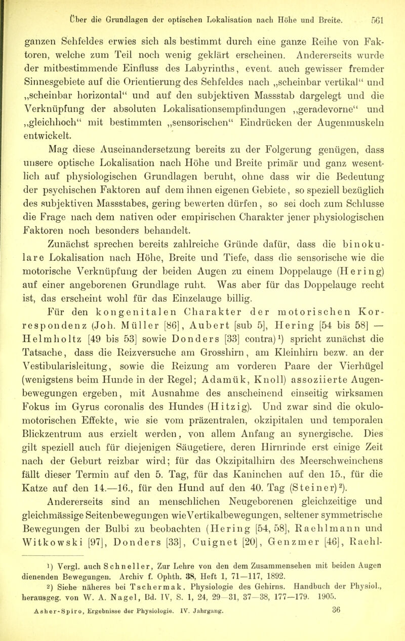 ganzen Sehfeldes erwies sich als bestimmt durch eine ganze Reihe von Fak- toren, welche zum Teil noch wenig geklärt erscheinen. Andererseits wurde der mitbestimmende Einfluss des Labyrinths, event. auch gewisser fremder Sinnesgebiete auf die Orientierung des Sehfeldes nach „scheinbar vertikal und „scheinbar horizontal und auf den subjektiven Massstab dargelegt und die Verknüpfung der absoluten Lokalisationsempfindungen „geradevorne und „gleichhoch mit bestimmten „sensorischen Eindrücken der Augenmuskeln entwickelt. Mag diese Auseinandersetzung bereits zu der Folgerung genügen, dass unsere optische Lokalisation nach Höhe und Breite primär und ganz wesent- lich auf physiologischen Grundlagen beruht, ohne dass wir die Bedeutung der psychischen Faktoren auf dem ihnen eigenen Gebiete, so speziell bezüglich des subjektiven Massstabes, gering bewerten dürfen, so sei doch zum Schlüsse die Frage nach dem nativen oder empirischen Charakter jener physiologischen Faktoren noch besonders behandelt. Zunächst sprechen bereits zahlreiche Gründe dafür, dass die binoku- lare Lokalisation nach Höhe, Breite und Tiefe, dass die sensorische wie die motorische Verknüpfung der beiden Augen zu einem Doppelauge (Hering) auf einer angeborenen Grundlage ruht. Was aber für das Doppelauge recht ist, das erscheint wohl für das Einzelauge billig. Für den kongenitalen Charakter der motorischen Kor = respondenz (Job. Müller [86], Aubert [sub 5], Hering [54 bis 58] — Helmholtz [49 bis 53] sowie Donders [33] contra)^) spricht zunächst die Tatsache, dass die Reizversuche am Grosshirn, am Kleinhirn bezw. an der Vestibularisleitung, sowie die Reizung am vorderen Paare der Vierhügel (wenigstens beim Hunde in der Regel; Adamük, Knoll) assoziierte Augen- bewegungen ergeben, mit Ausnahme des anscheinend einseitig wirksamen Fokus im Gyrus coronalis des Hundes (Hitzig). Und zwar sind die okulo- motorischen Effekte, wie sie vom präzentralen, okzipitalen und temporalen Blickzentrum aus erzielt werden, von allem Anfang an synergische. Dies gilt speziell auch für diejenigen Säugetiere, deren Hirnrinde erst einige Zeit nach der Geburt reizbar wird; für das Okzipitalhirn des Meerschweinchens fällt dieser Termin auf den 5. Tag, für das Kaninchen auf den 15., für die Katze auf den 14.—16., für den Hund auf den 40. Tag (Steiner)2). Andererseits sind an meuschhchen Neugeborenen gleichzeitige und gleichmässige Seitenbewegungen wieVertikalbewegungen, seltener symmetrische Bewegungen der Bulbi zu beobachten (Hering [54,58], Raehlmann und Witkowski [97], Donders [33], Cuignet [20], Genzmer [46], Raehl- 1) Vergl. auch Schneller, Zur Lehre von den dem Zusaramensehen mit beiden Augen dienenden Bewegungen. Archiv f. Ophth. 38, Heft 1, 71—117, 1892. 2) Siehe näheres bei Tschermak. Physiologie des Gehirns. Handbuch der Physiol., herausgeg. von W. A. Nagel, ßd. IV, S. 1, 24, 29-31, 37^38, 177-179. 1905. Asher-Spiro, Ergebnisse der Physiologie. IV. Jahrgang. 36