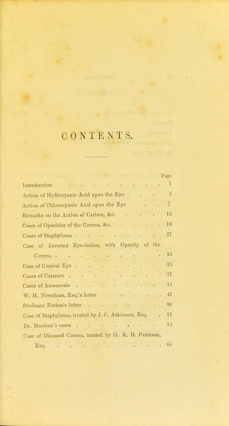 CONTENTS. Page Introduction ^ Action of Hydrocyanic Acid upon the Eye , . . 3 Action of Chlorocyanic Acid upon the Eye . . 7 Remarks on the Action ef Carbon, &c. . . . 15 Cases of Opacities of the Cornea, &c 18 Cases of Staphyloma 27 Case of Inverted Eye-lashes, with Opacity of the Cornea 33 Case of Conical Eye 35 Cases of Cataract 37 Cases of Amaurosis 11 W. H. Newnham, Esq.'s letter 47 Professor Forbes's letter 48 Case of Staphyloma, treated by J. C. Atkinson, Esq. . 51 Dr. Maclean's cases 53 Case of Diseased Cornea, treated by G. K. H. Paterson, Esq