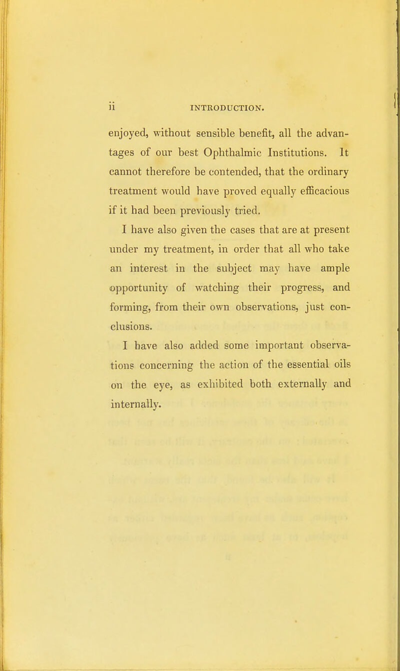 enjoyed, without sensible benefit, all the advan- tages of our best Ophthalmic Institutions. It cannot therefore be contended, that the ordinary treatment would have proved equally efficacious if it had been previously tried. I have also given the cases that are at present under my treatment, in order that all who take an interest in the subject may have ample opportunity of watching their progress, and forming, from their own observations, just con- clusions. I have also added some important observa- tions concerning the action of the essential oils on the eye, as exhibited both externally and internally.