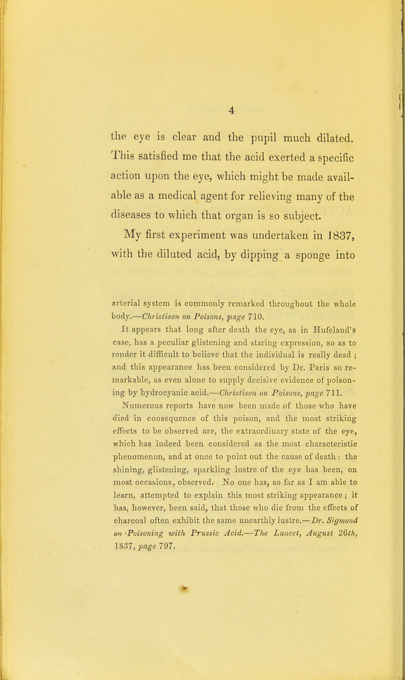 the eye is clear and the pupil much dilated. This satisfied me that the acid exerted a specific action upon the eye, which might be made avail- able as a medical agent for relieving many of the diseases to which that organ is so subject. My first experiment was undertaken in J 837, with the diluted acid, by dipping a sponge into arterial system is commonly remarked throughout the whole body.—Christison on Poisons, page 710. It appears that long afler death the eye, as in Hufeland's case, has a peculiar glistening and staring expression, so as to render it difficult to believe that the individual is really dead ; and this appearance has been considered by Dr. Paris so re- markable, as even alone to supply decisive evidence of poison- ing by hydrocyanic acid.—Christison on Poisons, page 711. Numerous reports have now been made of those who have died in consequence of this poison, and tlie most striking effects to be observed are, the extraordinary state of the eye, which has indeed been considered as the most characteristic phenomenon, and at once to point out the cause of death : the shining, glistening, sparkling lustre of the eye has been, on most occasions, observed. No one has, so far as I am able to learn, attempted to explain this most striking appearance; it has, however, been said, that those who die from the effects of charcoal often exhibit the same unearthly lustre.—Dr. Sigmond on ^Poisoning with Prussia Acid.—The Lancet, August 26th, 1837, page 797.