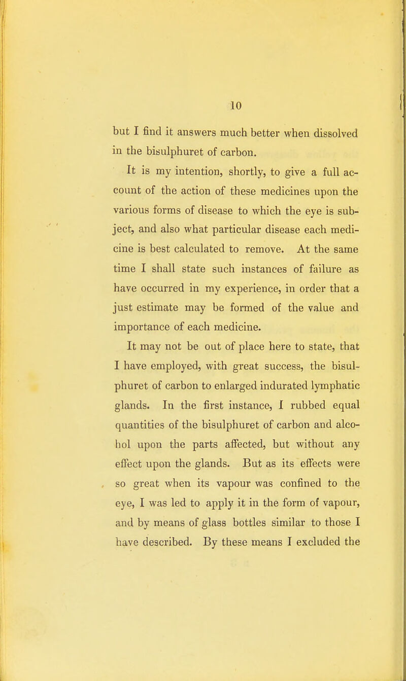 but I find it answers much better when dissolved in the bisulphuret of carbon. It is my intention, shortly, to give a full ac- count of the action of these medicines upon the various forms of disease to which the eye is sub- ject, and also what particular disease each medi- cine is best calculated to remove. At the same time I shall state such instances of failure as have occurred in my experience, in order that a just estimate may be formed of the value and importance of each medicine. It may not be out of place here to state, that I have employed, with great success, the bisul- phuret of carbon to enlarged indurated lymphatic glands. In the first instance, I rubbed equal quantities of the bisulphuret of carbon and alco- hol upon the parts affected, but without any effect upon the glands. But as its effects were , so great when its vapour was confined to the eye, I was led to apply it in the form of vapour, and by means of glass bottles similar to those I have described. By these means I excluded the