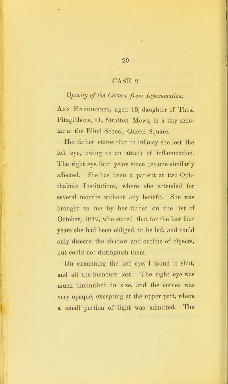 CASE 2. Opacity of the Cornea from Inflammation. Ann Fitzgibbons, aged 13, daughter of Thos. Fitzgibbons, 11, Stratton Mews, is a day scho- lar at the Blind School, Queen Square. Her father states that in infancy she lost the left eye, owing to an attack of inflammation. The right eye four years since became similarly affected. She has been a patient at two Oph- thalmic Institutions, where she attended for several months without any benefit. She was brought to me by her father on the 1st of October, 1842, who stated that for the last four years she had been obliged to be led, and could only discern the shadow and outUne of objects, but could not distinguish them. On examining the left eye, I found it shut, and all the humours lost. The right eye was much diminished in size, and the cornea was very opaque, excepting at the upper part, where a small portion of light was admitted. The