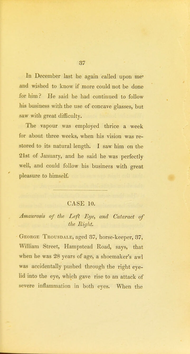 In December last he again called upon me' and wished to know if more could not be done for him ? He said he had continued to follow his business with the use of concave glasses, but saw with great difficulty. The vapour was employed thrice a week for about three weeks, when his vision was re- stored to its natural length. I saw him on the 21st of January, and he said he was perfectly well, and could follow his business with great pleasure to himself. CASE 10. Amaurosis of the Left Eye, and Cataract of the Right. George Trousdale, aged 37, horse-keeper, 37, William Street, Hampstead Road, says, that when he was 28 years of age, a shoemaker's awl was accidentally pushed through the right eye- lid into the eye, which gave rise to an attack of severe inflammation in both eyes. When the