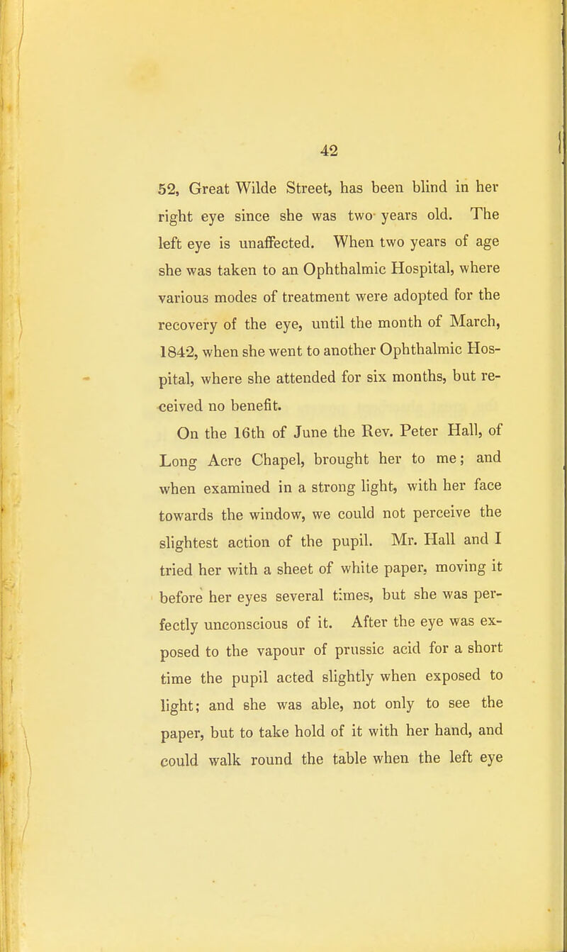 52, Great Wilde Street, has been blind in her right eye since she was two- years old. The left eye is unalFected, When two years of age she was taken to an Ophthalmic Hospital, where various modes of treatment were adopted for the recovery of the eye, until the month of March, 1842, when she went to another Ophthalmic Hos- pital, where she attended for six months, but re- ceived no benefit. On the 16th of June the Rev. Peter Hall, of Long Acre Chapel, brought her to me; and when examined in a strong light, with her face towards the window, we could not perceive the slightest action of the pupil. Mr. Hall and I tried her with a sheet of white paper, moving it before her eyes several times, but she was per- fectly unconscious of it. After the eye was ex- posed to the vapour of prussic acid for a short time the pupil acted slightly when exposed to light; and she was able, not only to see the paper, but to take hold of it with her hand, and could walk round the table when the left eye