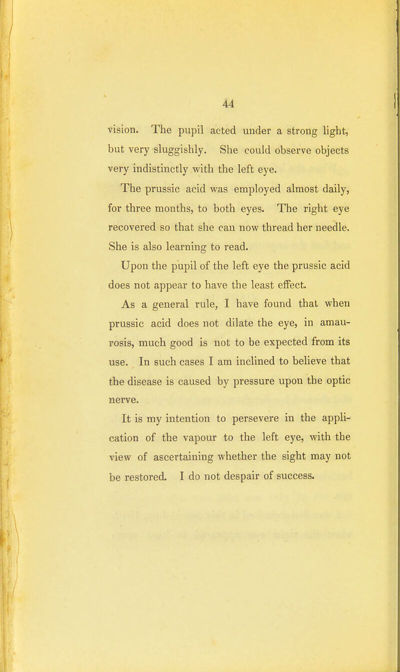 vision. The pupil acted under a strong light, but very sluggishly. She could observe objects very indistinctly with the left eye. The prussic acid was employed almost daily, for three months, to both eyes. The right eye recovered so that she can now thread her needle. She is also learning to read. Upon the pupil of the left eye the prussic acid does not appear to have the least eflFect. As a general rule, I have found thai when prussic acid does not dilate the eye, in amau- rosis, much good is not to be expected from its use. In such cases I am inclined to believe that the disease is caused by pressure upon the optic nerve. It is my intention to persevere in the appli- cation of the vapour to the left eye, with the view of ascertaining whether the sight may not be restored. I do not despair of success.