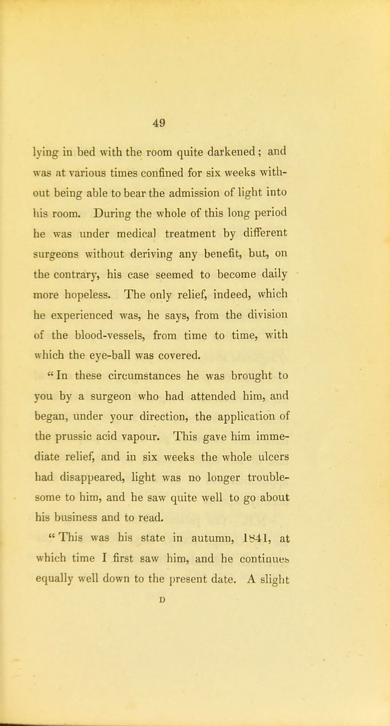 lying in bed with the room quite darkened; and was at various times confined for six weeks with- out being able to bear the admission of light into his room. During the whole of this long period he was under medical treatment by different surgeons without deriving any benefit, but, on the contrar)-, his case seemed to become daily more hopeless. The only relief, indeed, which he experienced was, he says, from the division of the blood-vessels, from time to time, with which the eye-ball was covered. In these circumstances he was brought to you by a surgeon who had attended him, and began, under your direction, the application of the prussic acid vapour. This gave him imme- diate relief, and in six weeks the whole ulcers had disappeared, light was no longer trouble- some to him, and he saw quite well to go about his business and to read. This was his state in autumn, ly41, at which time I first saw him, and he continues equally well down to the present date. A slight D