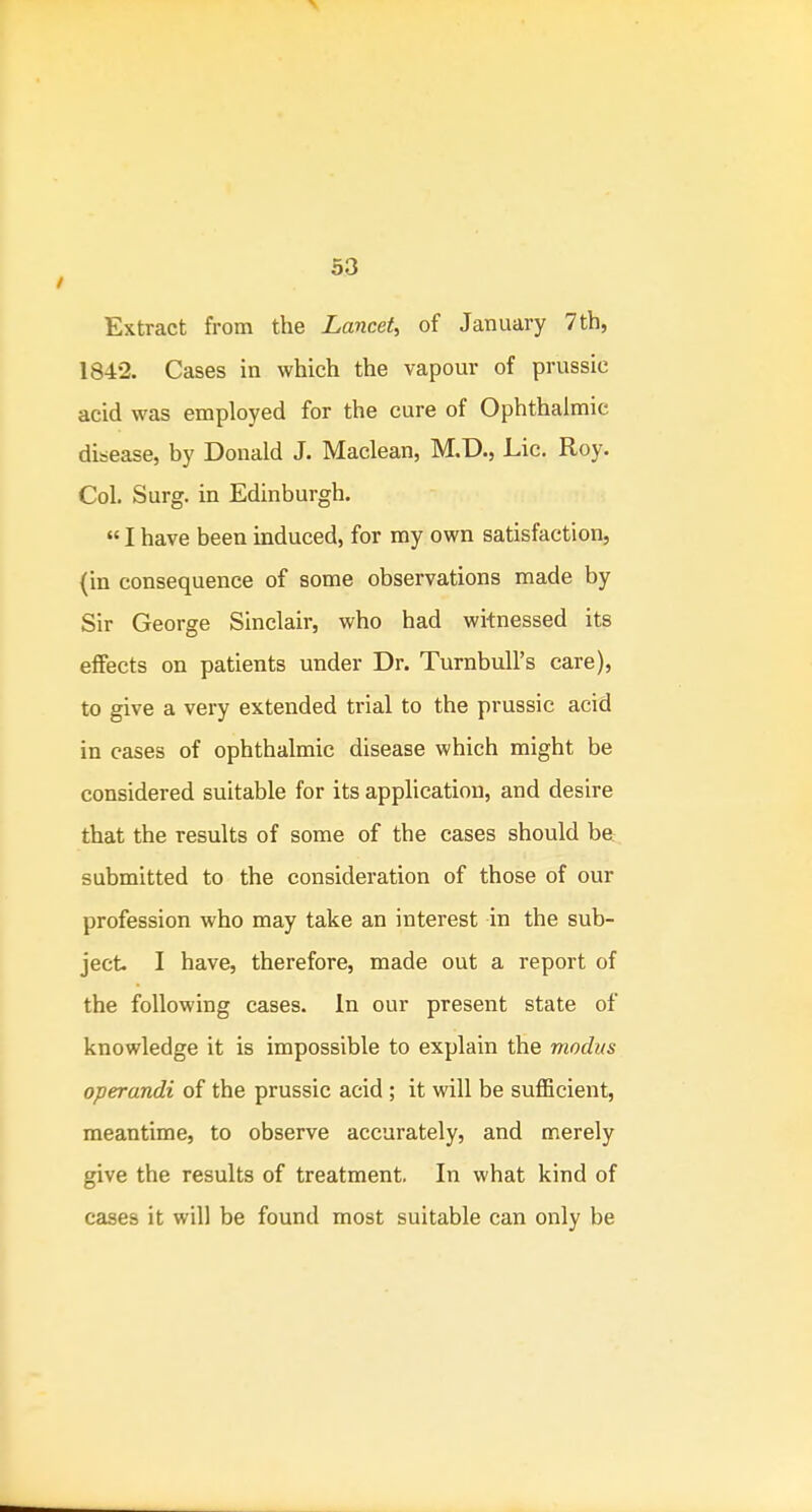 Extract from the Lancet, of January 7th, 1842. Cases in which the vapour of prussic acid was employed for the cure of Ophthalmic disease, by Donald J. Maclean, M.D., Lie. Roy. Col. Surg, in Edinburgh.  I have been induced, for ray own satisfaction, (in consequence of some observations made by Sir George Sinclair, who had witnessed its effects on patients under Dr. Turnbull's care), to give a very extended trial to the prussic acid in cases of ophthalmic disease which might be considered suitable for its application, and desire that the results of some of the cases should be^. submitted to the consideration of those of our profession who may take an interest in the sub- ject I have, therefore, made out a report of the following cases. In our present state of knowledge it is impossible to explain the modus operandi of the prussic acid ; it will be sufficient, meantime, to observe accurately, and merely give the results of treatment. In what kind of cases it will be found most suitable can only be