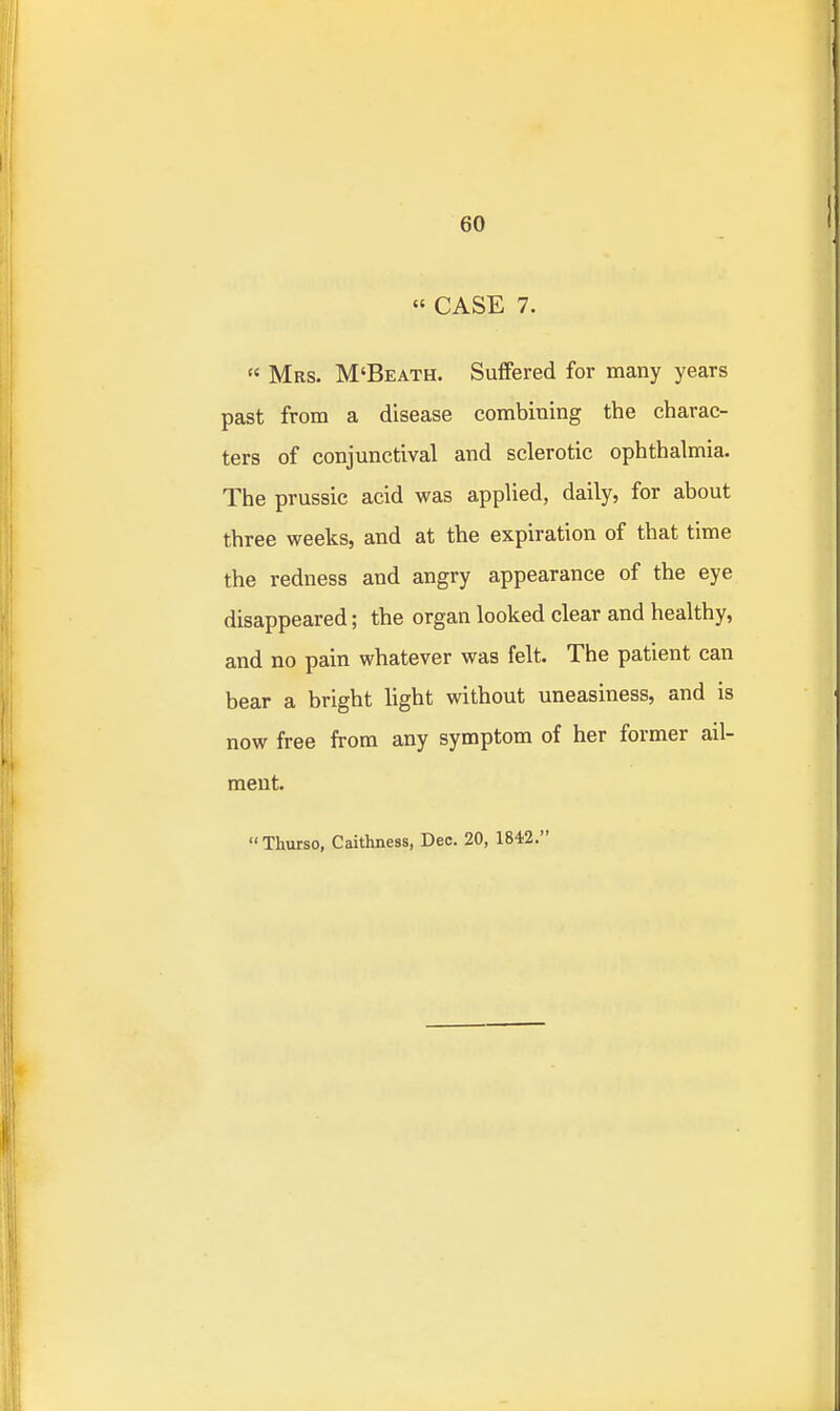 « CASE 7.  Mrs. M'Beath. Suffered for many years past from a disease combining the charac- ters of conjunctival and sclerotic ophthalmia. The prussic acid was applied, daily, for about three weeks, and at the expiration of that time the redness and angry appearance of the eye disappeared; the organ looked clear and healthy, and no pain whatever was felt. The patient can bear a bright hght without uneasiness, and is now free from any symptom of her former ail- ment. Thurso, Caithness, Dec. 20, 184'2.