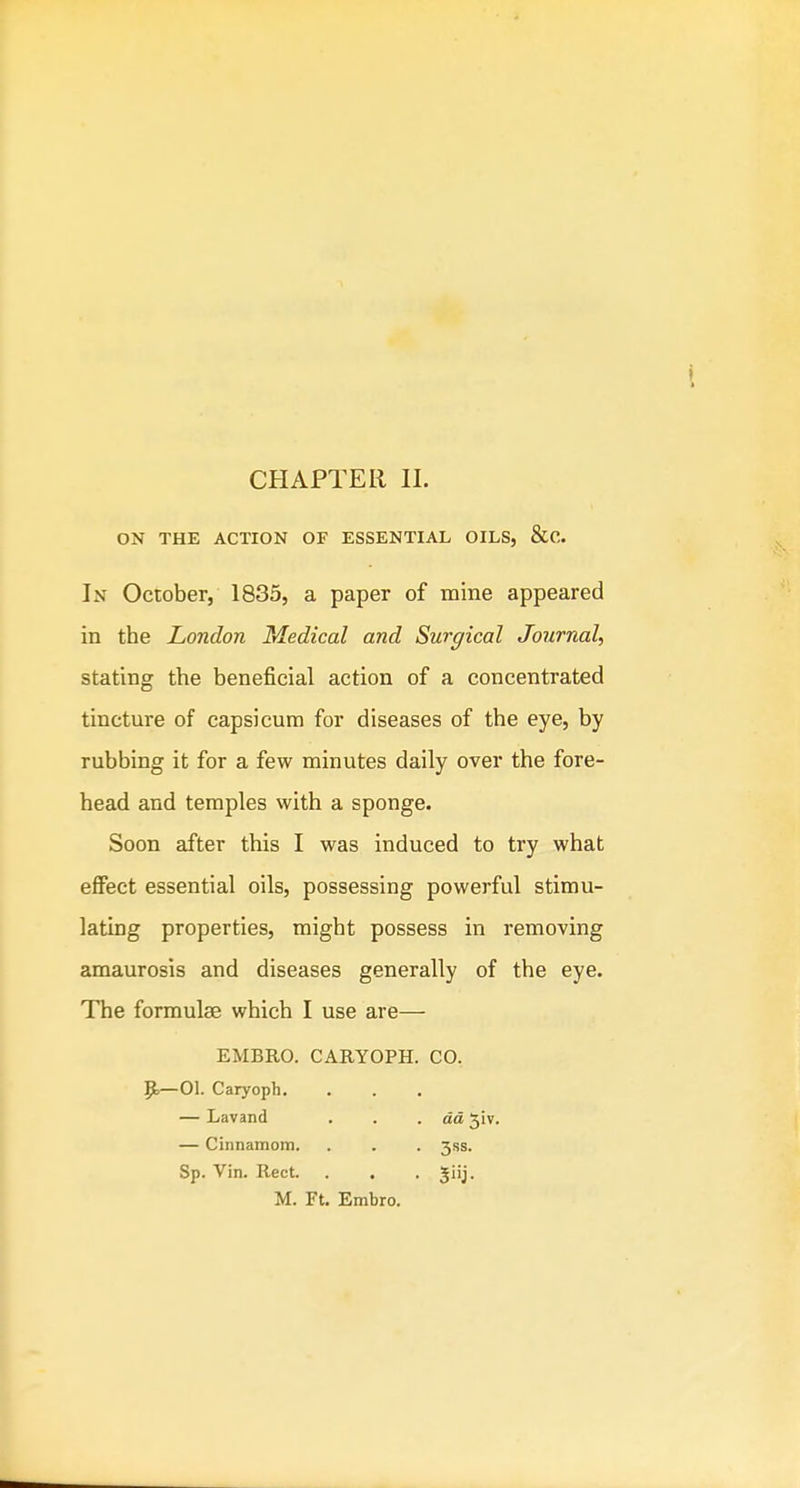 ON THE ACTION OF ESSENTIAL OILS, &C. In October, 1835, a paper of mine appeared in the London Medical and Surgical Journal, stating the beneficial action of a concentrated tincture of capsicum for diseases of the eye, by rubbing it for a few minutes daily over the fore- head and temples with a sponge. Soon after this I was induced to try what effect essential oils, possessing powerful stimu- lating properties, might possess in removing amaurosis and diseases generally of the eye. The formute which I use are— EMBRO. CARYOPH. CO. p,—01. Caryoph, — Lavand . . .da 5iv. — Cinnamom. . . . 3ss. Sp. Vin. Rect. . . . giij. M. Ft. Embro.