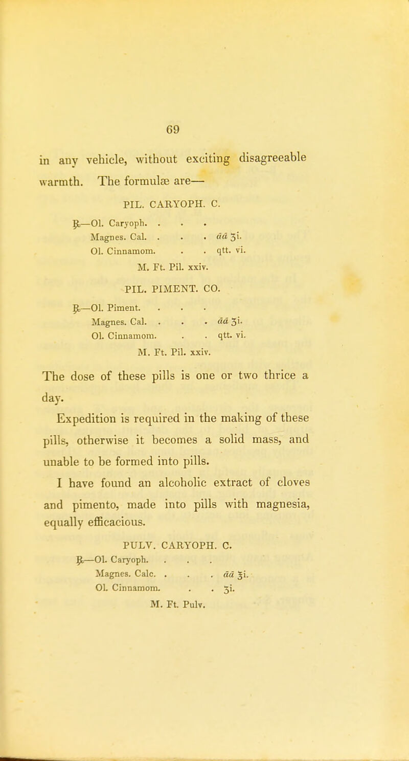 in any vehicle, without exciting disagreeable warmth. The formulae are— PIL. CARYOPH. c. |E,—01. Caryoph. . Magnes. Cal. . . . do, 51. 01. Cinnamom. . . qtt. vi. M. Ft. Pil. xxiv. PIL. PIMENT. CO. p.—01. Piment. Magnes. Cal. . . . aa 3i. 01. Cinnamom. . . qtt. vi. M. Ft. Pil. xxiv. The dose of these pills is one or two thrice a day. Expedition is required in the making of these pills, otherwise it becomes a solid mass, and unable to be formed into pills. I have found an alcoholic extract of cloves and pimento, made into pills with magnesia, equally efficacious. PULV. CARYOPH. 0. 9r—OL Caryoph. ... Magnes. Calc. . . . da gi. OL Cinnamom. . . 5!. M. Ft. Pulv.