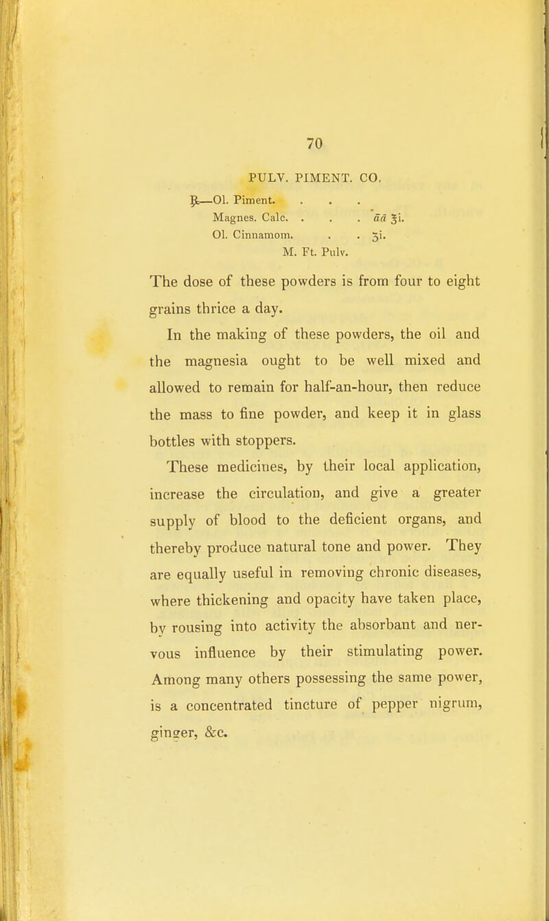 PULV. PIMENT. CO. ^—01. Piment. Magnes. Calc. . . . dd Ji. 01. Cinnamom. . . 5i. M. Ft. Pulv. The dose of these powders is from four to eight grains thrice a day. In the making of these powders, the oil and the magnesia ought to be well mixed and allowed to remain for half-an-hour, then reduce the mass to fine powder, and keep it in glass bottles with stoppers. These medicines, by their local application, increase the circulation, and give a greater supply of blood to the deficient organs, and thereby produce natural tone and power. They are equally useful in removing chronic diseases, where thickening and opacity have taken place, by rousing into activity the absorbant and ner- vous influence by their stimulating power. Among many others possessing the same power, is a concentrated tincture of pepper nigrum, ginser, &c.