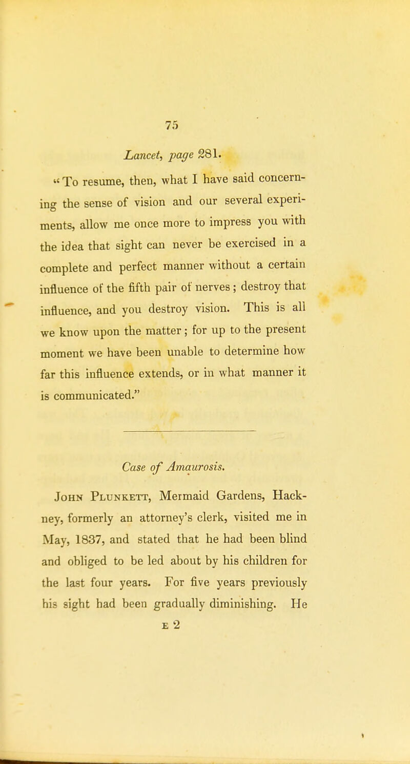 Lancet, page 281. «To resume, then, what I have said concern- ing the sense of vision and our several experi- ments, allow me once more to impress you with the idea that sight can never be exercised in a complete and perfect manner without a certain influence of the fifth pair of nerves; destroy that influence, and you destroy vision. This is all we know upon the matter; for up to the present moment we have been unable to determine how far this influence extends, or in what manner it is communicated. Case of Amaurosis. John Plunkett, Mermaid Gardens, Hack- ney, formerly an attorney's clerk, visited me in May, 1837, and stated that he had been blind and obliged to be led about by his children for the last four years. For five years previously his sight had been gradually diminishing. He E 2