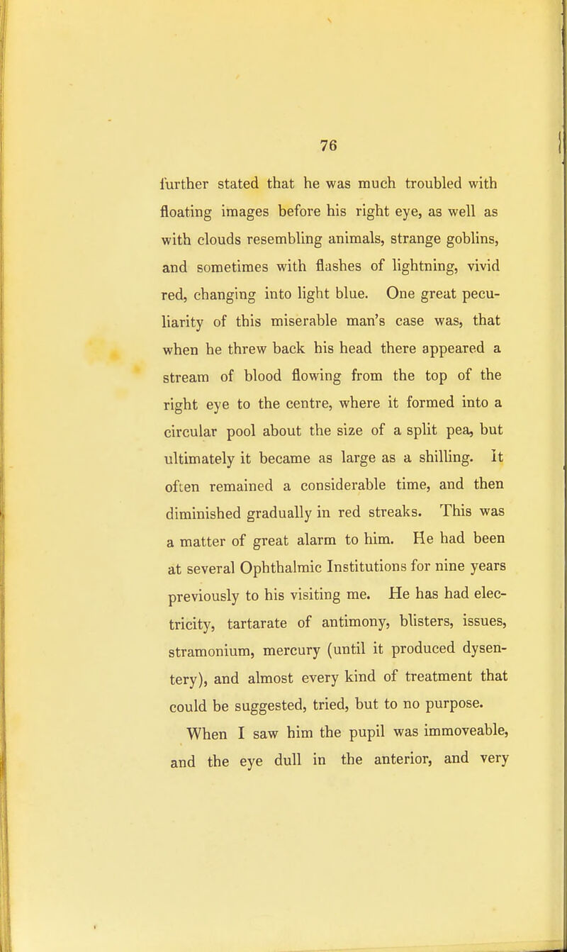 further stated that he was much troubled with floating images before his right eye, as well as with clouds resembling animals, strange goblins, and sometimes with flashes of lightning, vivid red, changing into light blue. One great pecu- liarity of this miserable man's case was, that when he threw back his head there appeared a stream of blood flowing from the top of the right eye to the centre, where it formed into a circular pool about the size of a split pea, but ultimately it became as large as a shilling, it often remained a considerable time, and then diminished gradually in red streaks. This was a matter of great alarm to him. He had been at several Ophthalmic Institutions for nine years previously to his visiting me. He has had elec- tricity, tartarate of antimony, blisters, issues, stramonium, mercury (until it produced dysen- tery), and almost every kind of treatment that could be suggested, tried, but to no purpose. When I saw him the pupil was immoveable, and the eye dull in the anterior, and very