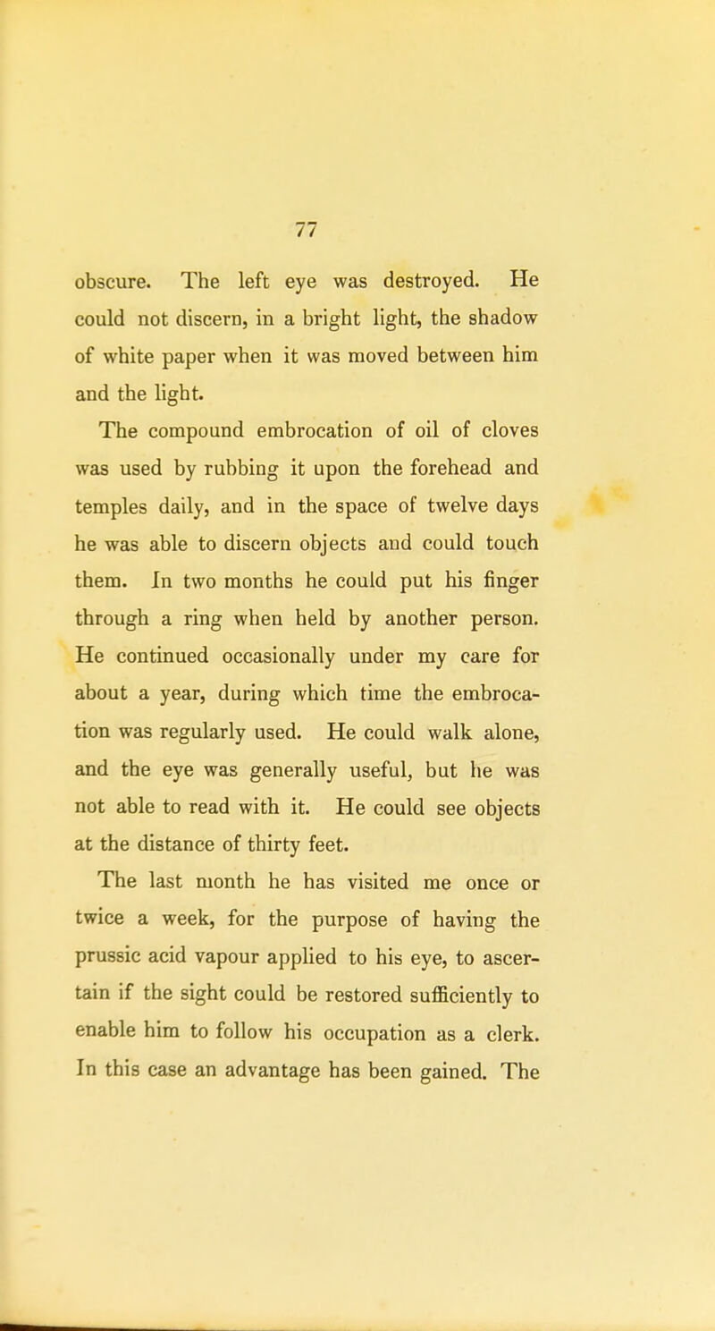 obscure. The left eye was destroyed. He could not discern, in a bright light, the shadow of white paper when it was moved between him and the light. The compound embrocation of oil of cloves was used by rubbing it upon the forehead and temples daily, and in the space of twelve days he was able to discern objects and could touch them. In two months he could put his finger through a ring when held by another person. He continued occasionally under my care for about a year, during which time the embroca- tion was regularly used. He could walk alone, and the eye was generally useful, but he was not able to read with it. He could see objects at the distance of thirty feet. The last month he has visited me once or twice a week, for the purpose of having the prussic acid vapour applied to his eye, to ascer- tain if the sight could be restored sufficiently to enable him to follow his occupation as a clerk. In this case an advantage has been gained. The