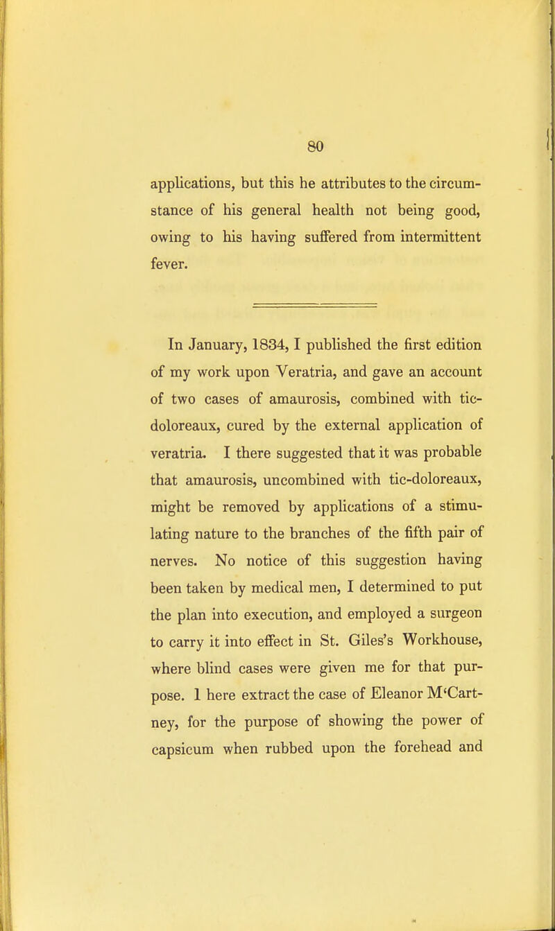 applications, but this he attributes to the circum- stance of his general health not being good, owing to his having suffered from intermittent fever. In January, 1834,1 published the first edition of my work upon Veratria, and gave an account of two cases of amaurosis, combined with tic- doloreaux, cured by the external application of veratria. I there suggested that it was probable that amaurosis, uncombined with tic-doloreaux, might be removed by applications of a stimu- lating nature to the branches of the fifth pair of nerves. No notice of this suggestion having been taken by medical men, I determined to put the plan into execution, and employed a surgeon to carry it into effect in St. Giles's Workhouse, where blind cases were given me for that pur- pose. 1 here extract the case of Eleanor M'Cart- ney, for the purpose of showing the power of capsicum when rubbed upon the forehead and