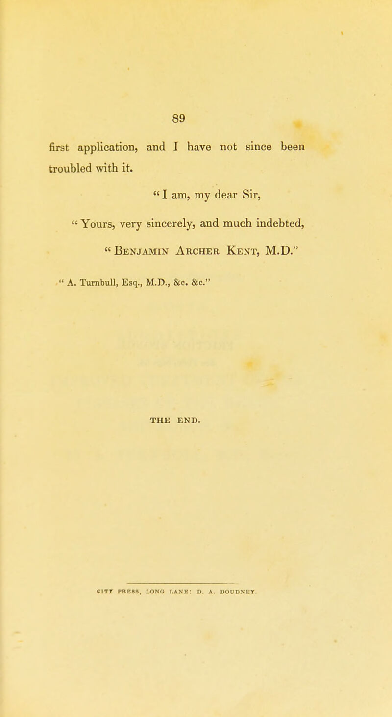 first application, and I have not since been troubled with it.  I am, my dear Sir,  Yours, very sincerely, and much indebted,  Benjamin Archer Kent, M.D.  A. TumbuU, Esq., M.D., &c. &c. THE END. ClXr PBBSS, LONO I.ANE: D. A. UOUD.NET.