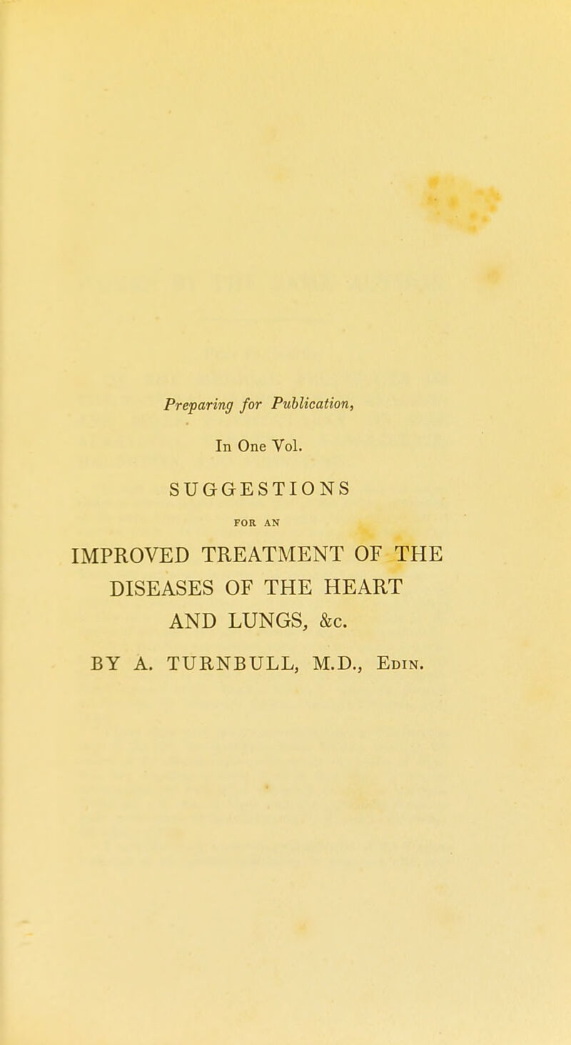 Preparing for Publication, In One Vol. SUGGESTIONS FOR AN IMPROVED TREATMENT OF THE DISEASES OF THE HEART AND LUNGS, &c. BY A. TURNBULL, M.D., Edin.