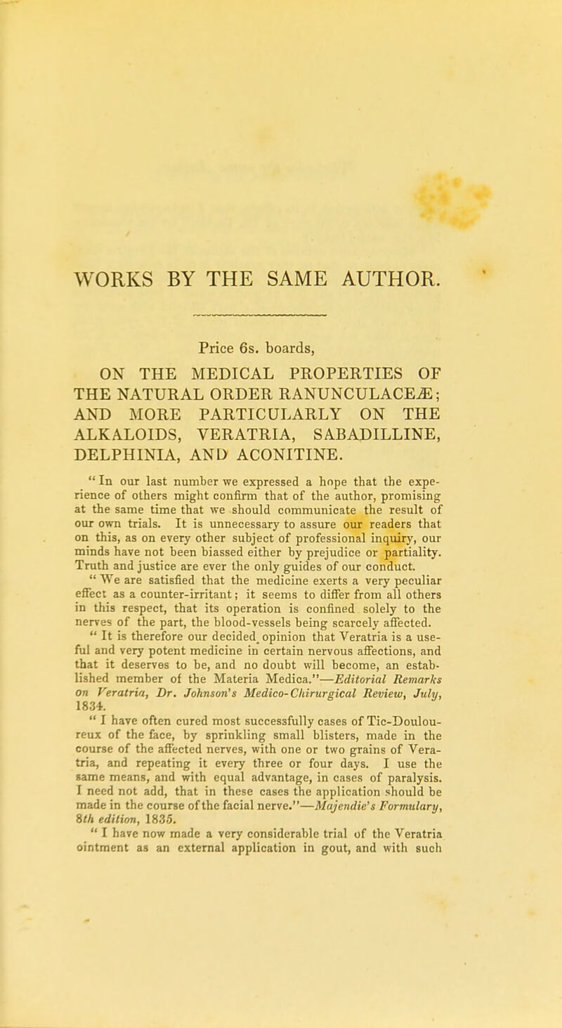 WORKS BY THE SAME AUTHOR. Price 6s. boards, ON THE MEDICAL PROPERTIES OF THE NATURAL ORDER RANUNCULACE^; AND MORE PARTICULARLY ON THE ALKALOIDS, VERATRIA, SABADILLINE, DELPHINIA, AND ACONITINE.  In our last number we expressed a hope that the expe- rience of others might confirm that of the author, promising at the same time that we should communicate the result of our own trials. It is unnecessary to assure our readers that on this, as on every other subject of professional inquiry, our minds have not been biassed either by prejudice or partiality. Truth and justice are ever the only guides of our conduct.  We are satisfied that the medicine exerts a very peculiar effect as a counter-irritant; it seems to difier from all others in this respect, that its operation is confined solely to the nerves of the part, the blood-vessels being scarcely affected.  It is therefore our decided, opinion that Veratria is a use- ful and very potent medicine in certain nervous afiections, and that it deserves to be, and no doubt will become, an estab- lished member of the Materia Medica.—Editorial Remarks on Veratria, Dr. Johnson's Medico-Chirurgical Review, July, 1834.  I have often cured most successfully cases of Tic-Dovilou- reux of the face, by sprinkling small blisters, made in the course of the affected nerves, with one or two grains of Vera- tria, and repeating it every three or four days. I use the game means, and with equal advantage, in cases of paralysis. I need not add, that in these cases the application should be made in the course of the facial nerve.—Majendie's Formulary, 8th edition, 1835.  I have now made a very considerable trial of the Veratria ointment as an external application in gout, and with such