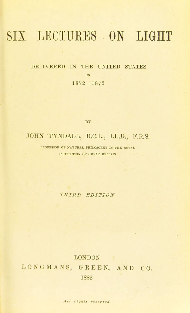 SIX LECTURES ON LIGHT DELIVERED IN THE UNITED STATES IN BY JOHN TYNDALL, D.C.L., LL.D., F.R.S. professor op natural philosophy in the royj l institution of great Britain THIRD EDITION LONDON LONGMANS, GREEN, AND CO. 1882 All righlt rtterted