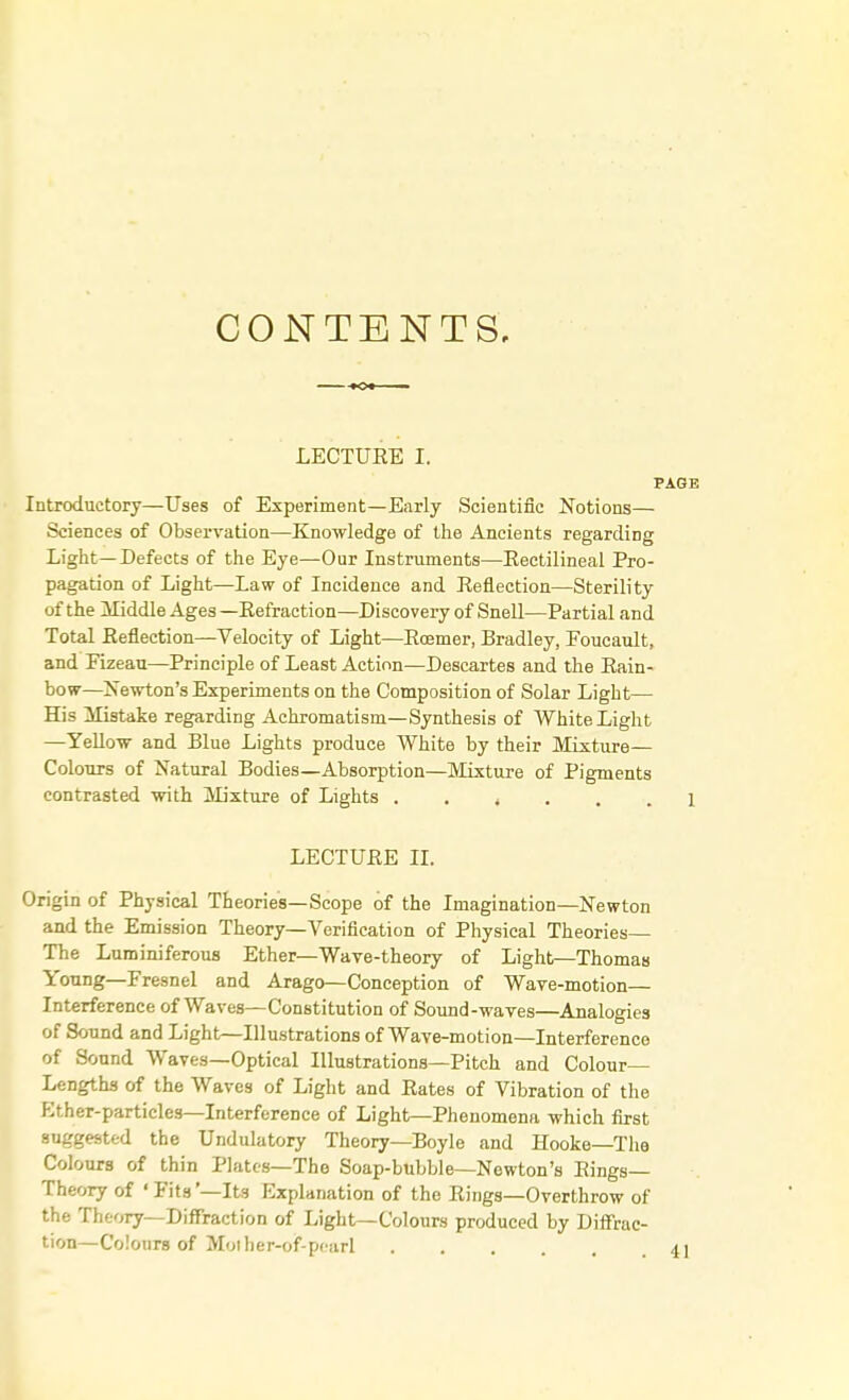 CONTENTS, LECTUKE I. PAGE Introductory—Uses of Experiment—Early Scientific Notions— Sciences of Observation—Knowledge of the Ancients regarding Light—Defects of the Eye—Our Instruments—Eectilineal Pro- pagation of Light—Law of Incidence and Eeflection—Sterility of the Middle Ages—Eefraction—Discovery of Snell—Partial and Total Eeflection—Velocity of Light—Eoemer, Bradley, Foucault, and Fizeau—Principle of Least Action—Descartes and the Bain- bow—Newton's Experiments on the Composition of Solar Light— His Mistake regarding Achromatism—Synthesis of White Light —Yellow and Blue Lights produce White by their Mixture— Colours of Natural Bodies—Absorption—Mixture of Pigments contrasted with Mixture of Lights 1 LECTUEE II. Origin of Physical Theories—Scope of the Imagination—Newton and the Emission Theory—Verification of Physical Theories— The Luminiferous Ether—Wave-theory of Light—Thomas Young—Fresnel and Arago—Conception of Wave-motion— Interference of Waves—Constitution of Sound-waves—Analogies of Sound and Light—Illustrations of Wave-motion—Interference of Sound Waves—Optical Illustrations—Pitch and Colour- Lengths of the Waves of Light and Bates of Vibration of the Kther-particlcs—Interference of Light—Phenomena which first suggested the Undulatory Theory—Boyle and Hooke—The Colours of thin Plates—The Soap-bubble—Newton's Eings— Theory of 'Fits'—Its Explanation of the Eings—Overthrow of the Theory—Diffraction of Light—Colours produced by Diffrac- tion—Colours of Molher-of-pearl 4]