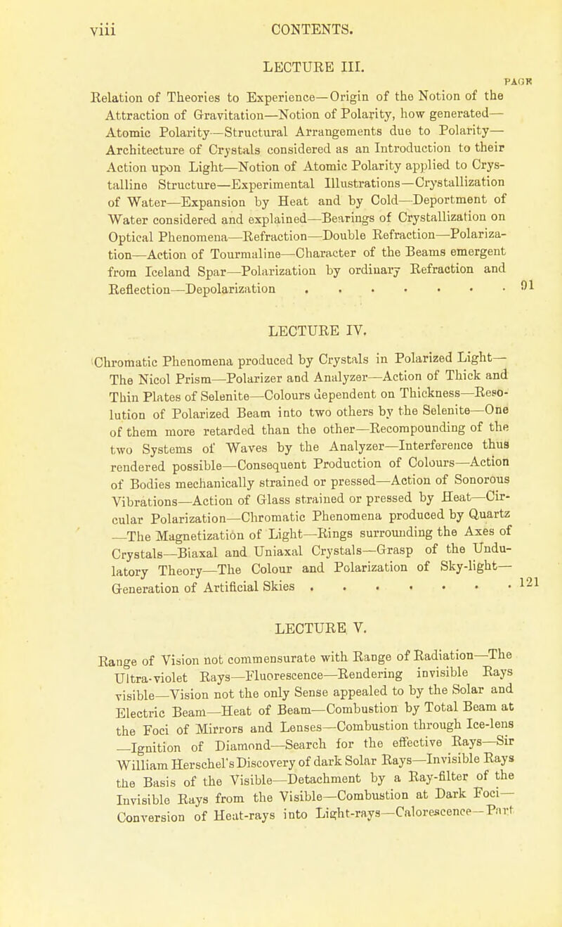 LECTURE III. PAGR Relation of Theories to Experience—Origin of the Notion of the Attraction of Gravitation—Notion of Polarity, how generated— Atomic Polarity—Structural Arrangements due to Polarity— Architecture of Crystals considered as an Introduction to their Action upon Light—Notion of Atomic Polarity applied to Crys- talline Structure—Experimental Illustrations—Crystallization of Water—Expansion by Heat and by Cold—Deportment of Water considered and explained—Bearings of Crystallization on Optical Phenomena—Refraction—Double Refraction—Polariza- tion—Action of Tourmaline—Character of the Beams emergent from Iceland Spar—Polarization by ordinary Refraction and Reflection—Depolarization 91 LECTURE IV. Chromatic Phenomena produced by Crystals in Polarized Light— The Nicol Prism—Polarizer and Analyzer—Action of Thick and Thin Plates of Selenite—Colours dependent on Thickness—Reso- lution of Polarized Beam into two others by the Selenite—One of them more retarded than the other—Recompounding of the two Systems of Waves by the Analyzer—Interference thus rendered possible—Consequent Production of Colours—Action of Bodies mechanically strained or pressed—Action of Sonorous Vibrations—Action of Glass strained or pressed by Heat—Cir- cular Polarization—Chromatic Phenomena produced by Quartz —The Magnetization of Light—Rings surrounding the Axes of Crystals—Biaxal and Uniaxal Crystals—Grasp of the Undu- latory Theory—The Colour and Polarization of Sky-light— Generation of Artificial Skies 12 LECTURE V. Range of Vision not commensurate with Range of Radiation—The Ultra-violet Rays—Fluorescence—Rendering invisible Rays visible—Vision not the only Sense appealed to by the Solar and Electric Beam—Heat of Beam—Combustion by Total Beam at the Foci of Mirrors and Lenses—Combustion through Ice-lens —Ignition of Diamond—Search for the effective Rays—Sir William Herschel's Discovery of dark Solar Rays—Invisible Rays the Basis of the Visible—Detachment by a Ray-filter of the Invisible Rays from the Visible—Combustion at Dark Foci- Conversion of Heat-rays into Lieftt-rays—Calorescence-Pfu-t
