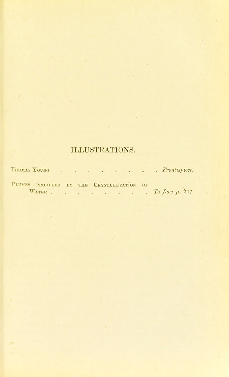 ILLUSTRATIONS. Thomas Young Frontispiece. Flumes produced by the Crystallization of Water To face p. Hi7