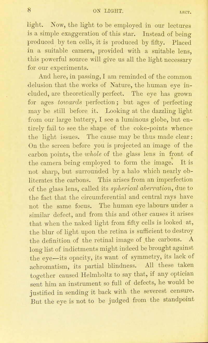 LECT. light. Now, the light to be employed in our lectures is a simple exaggeration of this star. Instead of being produced by ten cells, it is produced by fifty. Placed in a suitable camera, provided with a suitable lens, this powerfid source will give us all the light necessary for our experiments. And here, in passing, I am reminded of the common delusion that the works of Nature, the human eye in- cluded, are theoretically perfect. The eye has grown for ages toivards perfection ; but ages of perfecting may be still before it. Looking at the dazzling light from our large battery, I see a luminous globe, but en- tirely fail to see the shape of the coke-points whence the light issues. The cause may be thus made clear: On the screen before you is projected an image of the carbon points, the whole of the glass lens in front of the camera being employed to form the image. It is not sharp, but surrounded by a halo which nearly ob- literates the carbons. This arises from an imperfection of the glass lens, called its spherical aberration, due to the fact that the circumferential and central rays have not the same focus. The human eye labours under a similar defect, and from this and other causes it arises that when the naked light from fifty cells is looked at, the blur of light upon the retina is sufficient to destroy the definition of the retinal image of the carbons. A long list of indictments might indeed be brought against the eye—its opacity, its want of symmetry, its lack of achromatism, its partial blindness. All these taken together caused Helmholtz to say that, if any optician sent him an instrument so full of defects, he would be justified in sending it back with the severest censure. But the eye is not to be judged from the standpoint