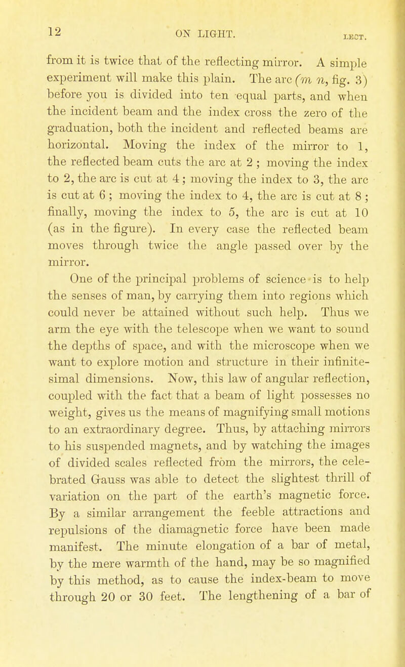 LECT. from it is twice that of the reflecting mirror. A simple experiment will make this plain. The arc (m n, fig. 3) before you is divided into ten equal parts, and when the incident beam and the index cross the zero of the graduation, both the incident and reflected beams are horizontal. Moving the index of the mirror to 1, the reflected beam cuts the arc at 2 ; moving the index to 2, the arc is cut at 4; moving the index to 3, the arc is cut at 6 ; moving the index to 4, the arc is cut at 8 ; finally, moving the index to 5, the arc is cut at 10 (as in the figure). In every case the reflected beam moves through twice the angle passed over by the mirror. One of the principal problems of science is to help the senses of man, by carrying them into regions which could never be attained without such help. Thus we arm the eye with the telescope when we want to sound the depths of space, and with the microscope when we want to explore motion and structure in their infinite- simal dimensions. Now, this law of angular reflection, coupled with the fact that a beam of light possesses no weight, gives us the means of magnifying small motions to an extraordinary degree. Thus, by attaching mirrors to his suspended magnets, and by watching the images of divided scales reflected from the mirrors, the cele- brated Gauss was able to detect the slightest thrill of variation on the part of the earth's magnetic force. By a similar arrangement the feeble attractions and repulsions of the diamagnetic force have been made manifest. The minute elongation of a bar of metal, by the mere warmth of the hand, may be so magnified by this method, as to cause the index-beam to move through 20 or 30 feet. The lengthening of a bar of