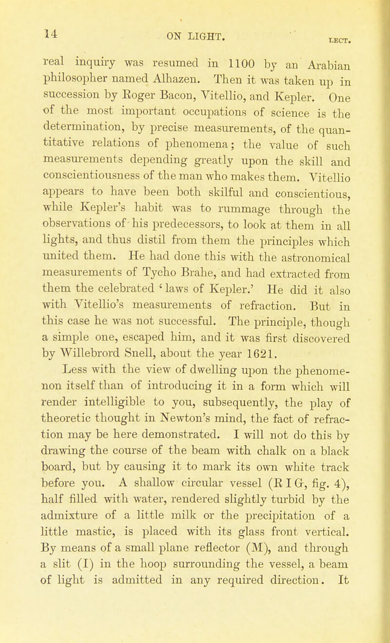 LECT. real inquiry was resumed in 1100 by an Arabian philosopher named Alhazen. Then it was taken up in succession by Roger Bacon, Vitellio, and Kepler. One of the most important occupations of science is the determination, by precise measurements, of the quan- titative relations of phenomena; the value of such measurements depending greatly upon the skill and conscientiousness of the man who makes them. Vitellio appears to have been both skilful and conscientious, while Kepler's habit was to rummage through the observations of - his predecessors, to look at them in all lights, and thus distil from them the principles which united them. He had clone this with the astronomical measurements of Tycho Brahe, and had extracted from them the celebrated ' laws of Kepler.' He did it also with Vitellio's measurements of refraction. But in this case he was not successful. The principle, though a simple one, escaped him, and it was first discovered by Willebrord Snell, about the year 1621. Less with the view of dwelling upon the phenome- non itself than of introducing it in a form which will render intelligible to you, subsequently, the play of theoretic thought in Newton's mind, the fact of refrac- tion may be here demonstrated. I will not do this by drawing the course of the beam with chalk on a black board, but by causing it to mark its own white track before you. A shallow circular vessel (R I Gr, fig. 4), half filled with water, rendered slightly turbid by the admixture of a little milk or the precipitation of a little mastic, is placed with its glass front vertical. By means of a small plane reflector (M), and through a slit (I) in the hoop surrounding the vessel, a beam of light is admitted in any required direction. It