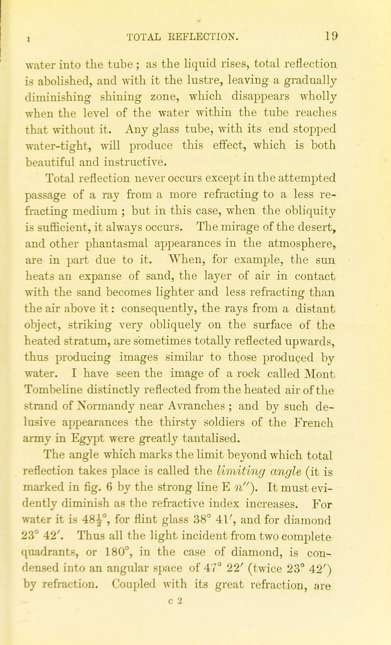 I water into the tube ; as the liquid rises, total reflection is abolished, and with it the lustre, leaving a gradually diminishing shining zone, which disappears wholly when the level of the water within the tube reaches that without it. Any glass tube, with its end stopped water-tight, will produce this effect, which is both beautiful and instructive. Total reflection never occurs except in the attempted passage of a ray from a more refracting to a less re- fracting medium ; but in this case, when the obliquity is sufficient, it always occurs. The mirage of the desert, and other phantasmal appearances in the atmosphere, are in part due to it. When, for example, the sun heats an expanse of sand, the layer of air in contact with the sand becomes lighter and less refracting than the air above it: consequently, the rays from a distant object, striking very obliquely on the surface of the heated stratum, are sometimes totally reflected upwards, thus producing images similar to those produced by water. I have seen the image of a rock called Mont Tombeline distinctly reflected from the heated air of the strand of Normandy near Avranches ; and by such de- lusive appearances the thirsty soldiers of the French army in Egypt were greatly tantalised. The angle which marks the limit beyond which total reflection takes place is called the limiting angle (it is marked in fig. 6 by the strong line E n). It must evi- dently diminish as the refractive index increases. For water it is 48^-°, for flint glass 38° 41', and for diamond 23° 42'. Thus all the light incident from two complete quadrants, or 180°, in the case of diamond, is con- densed into an angular space of 47° 22' (twice 23° 42') by refraction. Coupled with its great refraction, are c 2