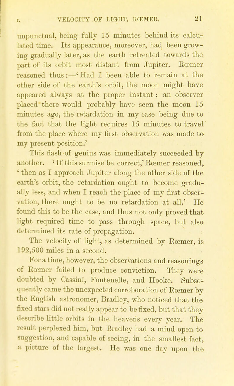 unpunctual, being fully 15 minutes behind its calcu- lated time. Its appearance, moreover, had been grow- ing gradually later, as the earth retreated towards the part of its orbit most distant from Jupiter. Koemer reasoned thus :—c Had I been able to remain at the other side of the earth's orbit, the moon might have appeared always at the proper instant; an observer placed there would probably have seen the moon 15 minutes ago, the retardation in my case being due to the fact that the light requires 15 minutes to travel from the place where my first observation was made to my present position.' This flash of genius was immediately succeeded by another. ' If this surmise be correct,' Ecemer reasoned, 4 then as I approach Jupiter along the other side of the earth's orbit, the retardation ought to become gradu- ally less, and when I reach the place of my first obser- vation, there ought to be no retardation at all.' He found this to be the case, and thus not only proved that light required time to pass through space, but also determined its rate of propagation. The velocity of light, as determined by Ecemer, is 192,500 miles in a second. For a time, however, the observations and reasonings of Ecemer failed to produce conviction. They were doubted by Cassini, Fontenelle, and Hooke. Subse- quently came the unexpected corroboration of Eoemer by the English astronomer, Bradley, who noticed that the fixed stars did not really appear to be fixed, but that they describe little orbits in the heavens every year. The result perplexed him, but Bradley had a mind open to suggestion, and capable of seeing, in the smallest fact, a picture of the largest. He was one day upon the