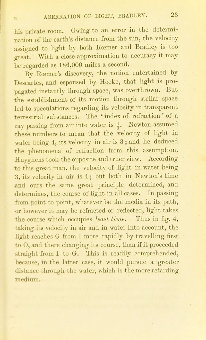 1. ABERRATION OF LIGHT, BRADLEY. his private room. Owing to an error in the determi- nation of the earth's distance from the sun, the velocity -assigned to light by both Eoemer and Bradley is too great. With a close approximation to accuracy it may be regarded as 186,000 miles a second. By Kcemer's discovery, the notion entertained by Descartes, and espoused by Hooke, that light is pro- pagated instantly through space, was overthrown. But the establishment of its motion through stellar space led to speculations regarding its velocity in transparent terrestrial substances. The ' index of refraction ' of a ray passing from air into water is |. Newton assumed these numbers to mean that the velocity of light in water being 4, its velocity in air is 3 ; and he deduced the phenomena of refraction from this assumption. Huyghens took the opposite and truer view. According to this great man, the velocity of light in water being 3, its velocity in ah is 4; but both in Newton's time and ours the same great principle determined, and •determines, the course of light in all cases. In passing from point to point, whatever be the media in its path, •or however it may be refracted or reflected, light takes the course which occupies least time. Thus in fig. 4, taking its velocity in air and in water into account, the light reaches Or from I more rapidly by travelling first to 0, and there changing its course, than if it proceeded straight from I to Of. This is readily comprehended, because, in the latter case, it would pursue a greater distance through the water, which is the more retarding medium.