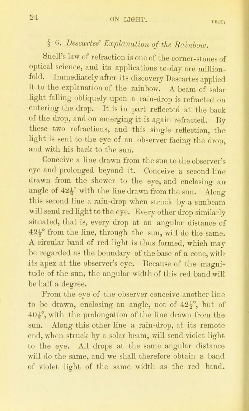 T.ECT. § 6. Descartes' Explanation of the Rainbow. Snell's law of refraction is one of the corner-stones of optical science, and its applications to-day are million- fold. Immediately after its discovery Descartes applied it to the explanation of the rainbow. A beam of solar light falling obliquely upon a rain-drop is refracted on entering the drop. It is in part reflected at the back of the drop, and on emerging it is again refracted. By these two refractions, and this single reflection, the light is sent to the eye of an observer facing the drop, and with his back to the sun. Conceive a line drawn from the sun to the observer's- eye and prolonged beyond it. Conceive a second line drawn from the shower to the eye, and enclosing an angle of 42±° with the line drawn from the sun. Along this second line a rain-drop when struck by a sunbeam will send red light to the eye. Every other drop similarly situated, that is, every drop at an angular distance of 42^° from the line, through the sun, will do the same. A circular band of red light is thus formed, which may be regarded as the boundary of the base of a cone, with its apex at the observer's eye. Because of the magni- tude of the sun, the angular width of this red band will be half a degree. From the eye of the observer conceive another line to be drawn, enclosing an angle, not of 42^-°, but of 40^-°, with the prolongation of the line drawn from the sun. Along this other line a rain-drop, at its remote end, when struck by a solar beam, will send violet light to the eye. All drops at the same angular distance will do the same, and we shall therefore obtain a band of violet light of the same width as the red band.