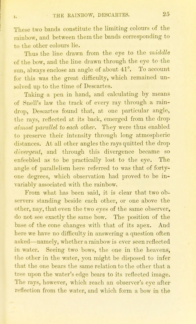 1. Til IS RAINBOW, DESCARTES. These two bands constitute the limiting colours of the rainbow, and between them the bands corresponding to to the other colours lie. Thus the line drawn from the eye to the middle of the bow, and the line drawn through the eye to the sun, always enclose an angle of about 41°. To account for this was the great difficulty, which remained un- solved up to the time of Descartes. Taking a pen in hand, and calculating by means of Snell's law the track of every ray through a rain- drop, Descartes found that, at one particular angle, the rays, reflected at its back, emerged from the drop almost parallel to each other. They were thus enabled to preserve their intensity through long atmospheric distances. At all other angles the rays quitted the drop divergent, and through this divergence became so enfeebled as to be practically lost to the eye. The angle of parallelism here referred to was that of forty- one degrees, which observation had proved to be in- variably associated with the rainbow. From what has been said, it is clear that two ob- Bervers standing beside each other, or one above the other, nay, that even the two eyes of the same observer, do not see exactly the same bow. The position of the base of the cone changes with that of its apex. And here we have no difficulty in answering a question often asked—namely, whether a rainbow is ever seen reflected in water. Seeing two bows, the one in the heavens, the other in the water, you might be disposed to infer that the one bears the same relation to the other that a tree upon the water's edge bears to its reflected image. The rays, however, which reach an observer's eye after reflection from the water, and which form a bow in the