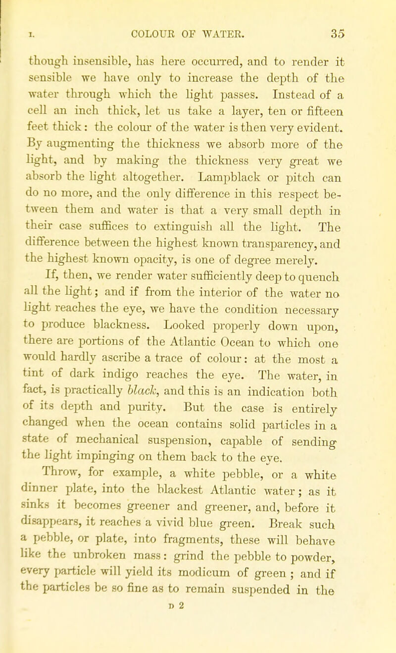 though insensible, has here occurred, and to render it sensible we have only to increase the depth of the water through which the light passes. Instead of a cell an inch thick, let us take a layer, ten or fifteen feet thick: the colour of the water is then very evident. By augmenting the thickness we absorb more of the light, and by making the thickness very great we absorb the light altogether. Lampblack or pitch can do no more, and the only difference in this respect be- tween them and water is that a very small depth in their case suffices to extinguish all the light. The difference between the highest known transparency, and the highest known opacity, is one of degree merely. If, then, we render water sufficiently deep to quench all the light; and if from the interior of the water no light reaches the eye, we have the condition necessary to produce blackness. Looked properly down upon, there are portions of the Atlantic Ocean to which one would hardly ascribe a trace of colour: at the most a tint of dark indigo reaches the eye. The water, in fact, is practically black, and this is an indication both of its depth and purity. But the case is entirely changed when the ocean contains solid particles in a state of mechanical suspension, capable of sending the light impinging on them back to the eye. Throw, for example, a white pebble, or a white dinner plate, into the blackest Atlantic water; as it sinks it becomes greener and greener, and, before it disappears, it reaches a vivid blue green. Break such a pebble, or plate, into fragments, these will behave like the unbroken mass: grind the pebble to powder, every particle will yield its modicum of green ; and if the particles be so fine as to remain suspended in the D 2