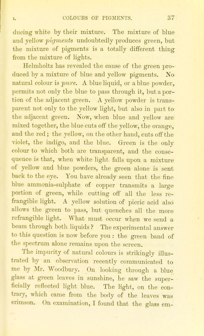 ducing white by their mixture. The mixture of blue aud yellow pigments undoubtedly produces green, but the mixture of pigments is a totally different thing from the mixture of lights. Helmholtz has revealed the cause of the green pro- duced by a mixture of blue and yellow pigments. No natural colour is pure. A blue liquid, or a blue powder, permits not only the blue to pass through it, but a por- tion of the adjacent green. A yellow powder is trans- parent not only to the yellow light, but also in part to the adjacent green. Now, when blue and yellow are mixed together, the blue cuts off the yellow, the orange, and the red; the yellow, on the other hand, cuts off the violet, the indigo, and the blue. Green is the only colour to which both are transparent, and the conse- quence is that, when white light falls upon a mixture of yellow and blue powders, the green alone is sent back to the eye. You have already seen that the fine blue ammonia-sulphate of copper transmits a large portion of green, while cutting off all the less re- frangible light. A yellow solution of picric acicl also allows the green to pass, but quenches all the more refrangible light. What must occur when we send a beam through both liquids ? The experimental answer to this question is now before you : the green band of the spectrum alone remains upon the screen. The impurity of natural colours is strikingly illus- trated by an observation recently communicated to me by Mr. Woodbury. On looking through a blue glass at green leaves in sunshine, he saw the super- ficially reflected light blue. The light, on the con- trary, which came from the body of the leaves was crimson. On examination, I found that the glass em-