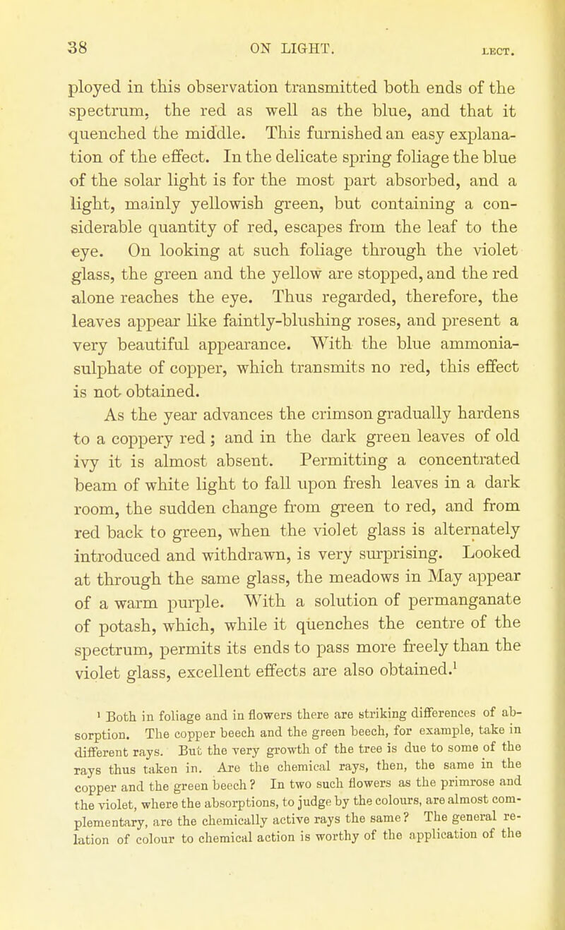 ployed in this observation transmitted both ends of the spectrum, the red as well as the bine, and that it quenched the middle. This furnished an easy explana- tion of the effect. In the delicate spring foliage the blue of the solar light is for the most part absorbed, and a light, mainly yellowish green, but containing a con- siderable quantity of red, escapes from the leaf to the eye. On looking at such foliage through the violet glass, the green and the yellow are stopped, and the red alone reaches the eye. Thus regarded, therefore, the leaves appear like faintly-blushing roses, and present a very beautiful appearance. With the blue ammonia- sulphate of copper, which transmits no red, this effect is not obtained. As the year advances the crimson gradually hardens to a coppery red ; and in the dark green leaves of old ivy it is almost absent. Permitting a concentrated beam of white light to fall upon fresh leaves in a dark room, the sudden change from green to red, and from red back to green, when the violet glass is alternately introduced and withdrawn, is very surprising. Looked at through the same glass, the meadows in May appear of a warm purple. With a solution of permanganate of potash, which, while it quenches the centre of the spectrum, permits its ends to pass more freely than the violet glass, excellent effects are also obtained.1 1 Both in foliage and in flowers there are striking differences of ab- sorption. The copper beech and the green beech, for example, take in different rays. But the very growth of the tree is due to some of the rays thus taken in. Are the chemical rays, then, the same in the copper and the green beech ? In two such flowers as the primrose and the violet, where the absorptions, to judge by the colours, are almost com- plementary, are the chemically active rays the same? The general re- lation of colour to chemical action is worthy of the application of the