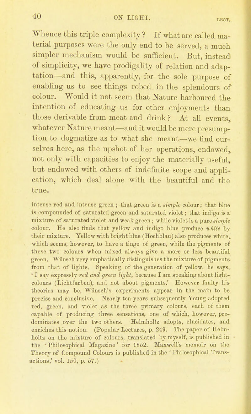 LKCT.. Whence this triple complexity ? If what are called ma- terial purposes were the only end to be served, a much simpler mechanism would be sufficient. But, instead of simplicity, we have prodigality of relation and adap- tation—and this, apparently, for the sole purpose of enabling us to see things robed in the splendours of colour. Would it not seem that Nature harboured the- intention of educating us for other enjoyments than those derivable from meat and drink ? At all events,, whatever Nature meant—and it would be mere presump- tion to dogmatize as to what she meant—we find our- selves here, as the upshot of her operations, endowed,, not only with capacities to enjoy the materially useful, but endowed with others of indefinite scope and appli- cation, which deal alone with the beautiful and the true. intense red and intense green ; that green is a simple colour; that blue is compounded of saturated green and saturated violet; that indigo is a mixture of saturated violet and weak green ; while violet is a pure simple colour. He also finds that yellow and indigo blue produce white by their mixture. Yellow with bright blue (Hochblau) also produces white,, which seems, however, to have a tinge of green, while the pigments of these two colours when mixed always give a more or less beautiful green. Wiinsch very emphatically distinguishes the mixture of pigments from that of lights. Speaking of the generation of yellow, he says, ' I say expressly red and green light, because I am speaking about light- colours (Lichtfarben), and not about pigments.' However faulty his- theories may be, Wunsch's experiments appear in the main to be precise and conclusive. Nearly ten years subsequently Young adopted red, green, and violet as the three primary colours, each of them capable of producing three sensations, one of which, however, pre- dominates over the two others. Helmholtz adopts, elucidates, and enriches this notion. (Popular Lectures, p. 249. The paper of Helm- holtz on the mixture of colours, translated by myself, is published in the 'Philosophical Magazine' for 1852. Maxwell's memoir on th& Theory of Compound Colours is published in the ! Philosophical Trans- actions,' vol. 150, p. 57.)