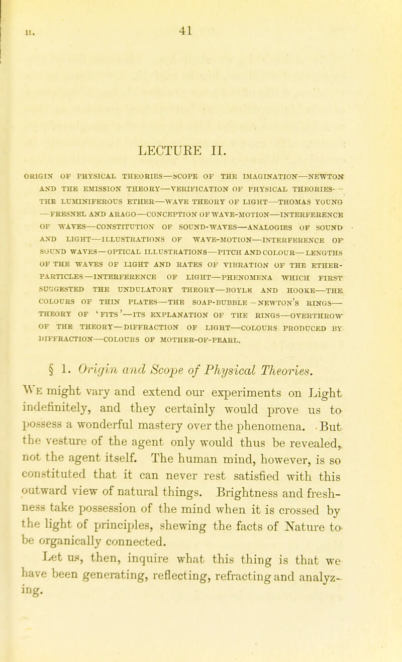 11. LECTUEE II. ORIGIN OF PHYSICAL THEORIES—SCOPE OF THE IMAGINATION—NEWTON AND THE EMISSION THEORY—VERIFICATION OF PHYSICAL THEORIES- - THE LUMINIFEROUS ETHER—WAVE THEORY OF LIGHT—THOMAS YOUNG —FRESNEL AND ARAGO—CONCEPTION OF WAVE-MOTION—INTERFERENCE OF WAVES—CONSTITUTION OF SOUND-WAVES ANALOGIES OF SOUND AND LIGHT ILLUSTRATIONS OF WAVE-MOTION INTERFERENCE OF' SOUND WAVES—OPTICAL ILLUSTRATIONS PITCH AND COLOUR—LENGTHS OF THE WAVES OF LIGHT AND RATES OF VIBRATION OF THE ETHER- PARTICLES—INTERFERENCE OF LIGHT—PHENOMENA WHICH FIRST SUGGESTED THE UNDULATORY THEORY—BOYLK AND HOOKE THE COLOURS OF THIN PLATES—THE SOAP-BUBBLE -NEWTON'S RINGS THEORY OF ' FITS ' ITS EXPLANATION OF THE RINGS—OVERTHROW OF THE THEORY—DIFFRACTION OF LIGHT—COLOURS PRODUCED BY DIFFRACTION COLOURS OF MOTHER-OF-PEARL. § 1. Origin and Scope of Physical Theories. ^ e might vary and extend our experiments on Light indefinitely, and they certainly would prove us to possess a wonderful mastery over the phenomena. But the vesture of the agent only would thus be revealed,, nor. the agent itself. The human mind, however, is so constituted that it can never rest satisfied with this outward view of natural things. Brightness and fresh- ness take possession of the mind when it is crossed by the light of principles, shewing the facts of Nature to. be organically connected. Let us, then, inquire what this thing is that we have been generating, reflecting, refracting and analyz- ing.