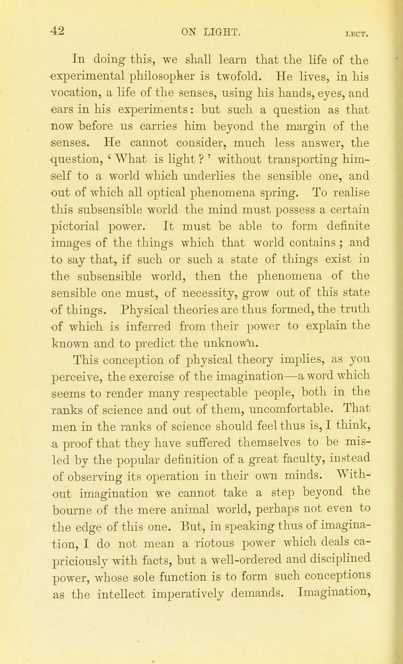 LECT. In doing this, we shall learn that the life of the experimental philosopher is twofold. He lives, in his vocation, a life of the senses, using his hands, eyes, and ears in his experiments: but such a question as that now before us carries him beyond the margin of the senses. He cannot consider, much less answer, the question, ' What is light ? ' without transporting him- self to a world which underlies the sensible one, and out of which all optical phenomena spring. To realise this subsensible world the mind must possess a certain pictorial power. It must be able to form definite images of the things which that world contains; and to say that, if such or such a state of things exist in the subsensible world, then the phenomena of the sensible one must, of necessity, grow out of this state ■of things. Physical theories are thus formed, the truth ■of which is inferred from their power to explain the known and to predict the unknown. This conception of physical theory implies, as you perceive, the exercise of the imagination—a word which seems to render many respectable people, both in the ranks of science and out of them, uncomfortable. That men in the ranks of science should feel thus is, I think, .a proof that they have suffered themselves to be mis- led by the popular definition of a great faculty, instead of observing its operation in then own minds. With- out imagination we cannot take a step beyond the bourne of the mere animal world, perhaps not even to the edge of this one. But, in speaking thus of imagina- tion, I do not mean a riotous power which deals ca- priciously with facts, but a well-ordered and disciplined power, whose sole function is to form such conceptions as the intellect imperatively demands. Imagination,