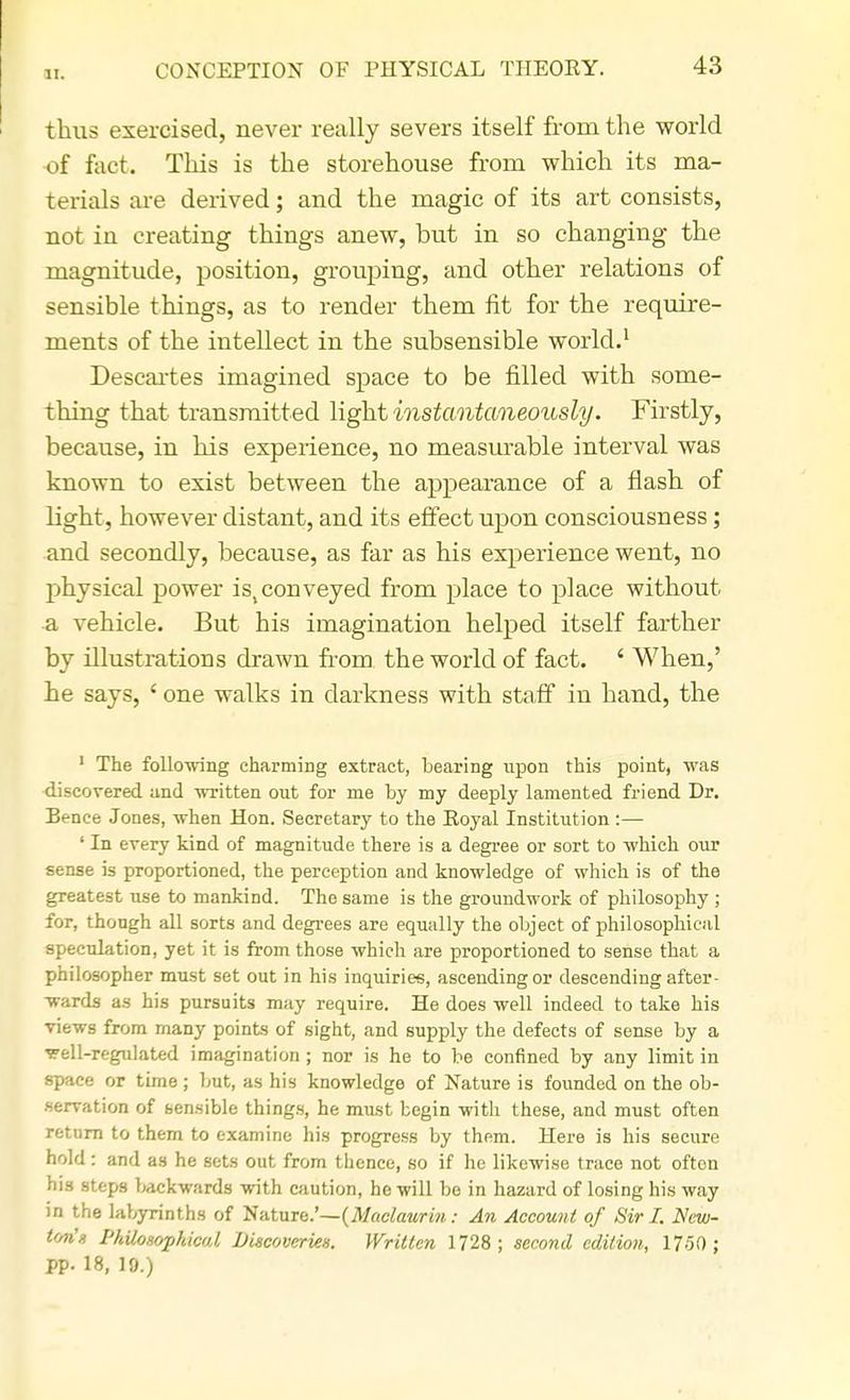 thus exercised, never really severs itself from the world of fact. This is the storehouse from which its ma- terials are derived; and the magic of its art consists, not in creating things anew, but in so changing the magnitude, position, grouping, and other relations of sensible things, as to render them fit for the require- ments of the inteUect in the subsensible world.1 Descartes imagined space to be filled with some- thing that transmitted light instantaneously. Firstly, because, in his experience, no measurable interval was known to exist between the appearance of a flash of light, however distant, and its effect upon consciousness; and secondly, because, as far as his experience went, no physical power isYconveyed from place to place without a vehicle. But his imagination helped itself farther by illustrations drawn from the world of fact. ' When,' he says, ' one walks in darkness with staff in hand, the 1 The following charming extract, bearing upon this point, was discovered and written out for me by my deeply lamented friend Dr. Benee Jones, when Hon. Secretary to the Royal Institution :— ' In every kind of magnitude there is a degree or sort to which our sense is proportioned, the perception and knowledge of which is of the greatest use to mankind. The same is the groundwork of philosophy ; for, though all sorts and degrees are equally the object of philosophical speculation, yet it is from those which are proportioned to sense that a philosopher must set out in his inquiries, ascending or descending after- wards as his pursuits may require. He does well indeed to take his views from many points of sight, and supply the defects of sense by a ^ell-regulated imagination ; nor is he to be confined by any limit in space or time; but, as his knowledge of Nature is founded on the ob- servation of sensible things, he must begin with these, and must often return to them to examine his progress by them. Here is his secure hold: and as he sets out from thence, so if he likewise trace not often his steps backwards with caution, he will be in hazard of losing his way in the labyrinths of Nature.'— (Maclaurin: An Account of Sir I. New- ten1» Philosophical Discoveries. Written 1728; second edition, 1750 ; pp. 18, 10.)